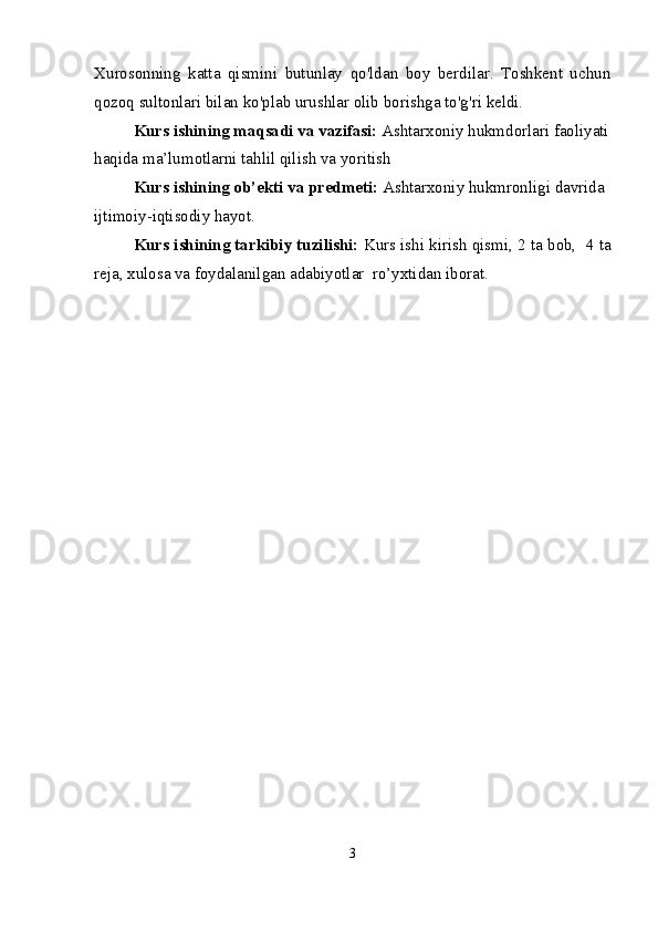 Xurosonning   katta   qismini   butunlay   qo'ldan   boy   berdilar.   Toshkent   uchun
qozoq sultonlari bilan ko'plab urushlar olib borishga to'g'ri keldi.
Kurs ishining  maqsadi va vazifasi:  Ashtarxoniy hukmdorlari faoliyati
haqida ma’lumotlarni tahlil qilish va yoritish
Kurs ishining  ob’ekti va  predmeti :  Ashtarxoniy hukmronligi davrida 
ijtimoiy-iqtisodiy hayot.
Kurs ishining tarkibiy tuzilishi:  Kurs ishi kirish qismi, 2 ta bob,  4 ta
reja, xulosa va foydalanilgan adabiyotlar  ro’yxtidan iborat.
3 