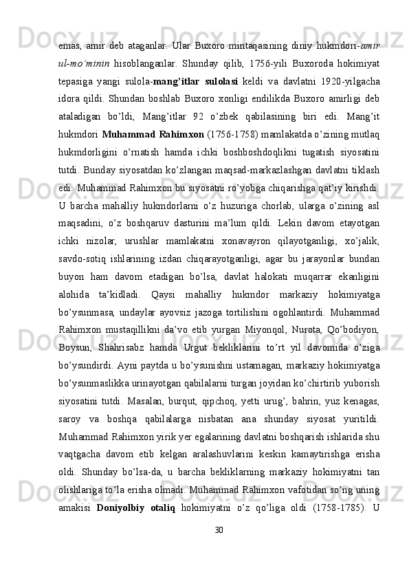 emas,   amir   deb   ataganlar.   Ular   Buxoro   mintaqasining   diniy   hukmdori- amir
ul-mo’minin   hisoblanganlar.   Shunday   qilib,   1756-yili   Buxoroda   hokimiyat
tepasiga   yangi   sulola- mang’itlar   sulolasi   keldi   va   davlatni   1920-yilgacha
idora   qildi.   Shundan   boshlab   Buxoro   xonligi   endilikda   Buxoro   amirligi   deb
ataladigan   bo’ldi,   Mang’itlar   92   o’zbek   qabilasining   biri   edi.   Mang’it
hukmdori  Muhammad Rahimxon  (1756-1758) mamlakatda o’zining mutlaq
hukmdorligini   o’rnatish   hamda   ichki   boshboshdoqlikni   tugatish   siyosatini
tutdi. Bunday siyosatdan ko’zlangan maqsad-markazlashgan davlatni tiklash
edi. Muhammad Rahimxon bu siyosatni ro’yobga chiqarishga qat’iy kirishdi.
U   barcha   mahalliy   hukmdorlarni   o’z   huzuriga   chorlab,   ularga   o’zining   asl
maqsadini,   o’z   boshqaruv   dasturini   ma’lum   qildi.   Lekin   davom   etayotgan
ichki   nizolar,   urushlar   mamlakatni   xonavayron   qilayotganligi,   xo’jalik,
savdo-sotiq   ishlarining   izdan   chiqarayotganligi,   agar   bu   jarayonlar   bundan
buyon   ham   davom   etadigan   bo’lsa,   davlat   halokati   muqarrar   ekanligini
alohida   ta’kidladi.   Qaysi   mahalliy   hukmdor   markaziy   hokimiyatga
bo’ysunmasa,   undaylar   ayovsiz   jazoga   tortilishini   ogohlantirdi.   Muhammad
Rahimxon   mustaqillikni   da’vo   etib   yurgan   Miyonqol,   Nurota,   Qo’bodiyon,
Boysun,   Shahrisabz   hamda   Urgut   bekliklarini   to’rt   yil   davomida   o’ziga
bo’ysundirdi. Ayni paytda u bo’ysunishni ustamagan, markaziy hokimiyatga
bo’ysunmaslikka urinayotgan qabilalarni turgan joyidan ko’chirtirib yuborish
siyosatini   tutdi.   Masalan,   burqut,   qipchoq,   yetti   urug’,   bahrin,   yuz   kenagas,
saroy   va   boshqa   qabilalarga   nisbatan   ana   shunday   siyosat   yuritildi.
Muhammad Rahimxon yirik yer egalarining davlatni boshqarish ishlarida shu
vaqtgacha   davom   etib   kelgan   aralashuvlarini   keskin   kamaytirishga   erisha
oldi.   Shunday   bo’lsa-da,   u   barcha   bekliklarning   markaziy   hokimiyatni   tan
olishlariga to’la erisha olmadi. Muhammad Rahimxon vafotidan so’ng uning
amakisi   Doniyolbiy   otaliq   hokimiyatni   o’z   qo’liga   oldi   (1758-1785).   U
30 