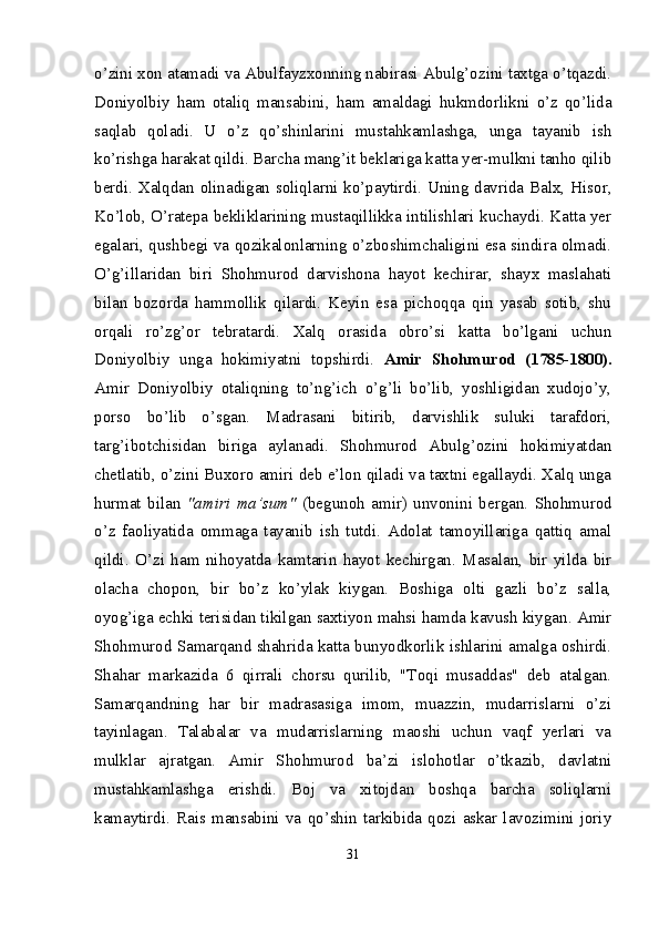 o’zini xon atamadi va Abulfayzxonning nabirasi Abulg’ozini taxtga o’tqazdi.
Doniyolbiy   ham   otaliq   mansabini,   ham   amaldagi   hukmdorlikni   o’z   qo’lida
saqlab   qoladi.   U   o’z   qo’shinlarini   mustahkamlashga,   unga   tayanib   ish
ko’rishga harakat qildi. Barcha mang’it beklariga katta yer-mulkni tanho qilib
berdi. Xalqdan olinadigan soliqlarni ko’paytirdi. Uning davrida Balx, Hisor,
Ko’lob, O’ratepa bekliklarining mustaqillikka intilishlari kuchaydi. Katta yer
egalari, qushbegi va qozikalonlarning o’zboshimchaligini esa sindira olmadi.
O’g’illaridan   biri   Shohmurod   darvishona   hayot   kechirar,   shayx   maslahati
bilan   bozorda   hammollik   qilardi.   Keyin   esa   pichoqqa   qin   yasab   sotib,   shu
orqali   ro’zg’or   tebratardi.   Xalq   orasida   obro’si   katta   bo’lgani   uchun
Doniyolbiy   unga   hokimiyatni   topshirdi.   Amir   Shohmurod   (1785-1800).
Amir   Doniyolbiy   otaliqning   to’ng’ich   o’g’li   bo’lib,   yoshligidan   xudojo’y,
porso   bo’lib   o’sgan.   Madrasani   bitirib,   darvishlik   suluki   tarafdori,
targ’ibotchisidan   biriga   aylanadi.   Shohmurod   Abulg’ozini   hokimiyatdan
chetlatib, o’zini Buxoro amiri deb e’lon qiladi va taxtni egallaydi. Xalq unga
hurmat   bilan   "amiri   ma’sum"   (begunoh   amir)   unvonini   bergan.   Shohmurod
o’z   faoliyatida   ommaga   tayanib   ish   tutdi.   Adolat   tamoyillariga   qattiq   amal
qildi.   O’zi   ham   nihoyatda   kamtarin   hayot   kechirgan.   Masalan,   bir   yilda   bir
olacha   chopon,   bir   bo’z   ko’ylak   kiygan.   Boshiga   olti   gazli   bo’z   salla,
oyog’iga echki terisidan tikilgan saxtiyon mahsi hamda kavush kiygan. Amir
Shohmurod Samarqand shahrida katta bunyodkorlik ishlarini amalga oshirdi.
Shahar   markazida   6   qirrali   chorsu   qurilib,   "Toqi   musaddas"   deb   atalgan.
Samarqandning   har   bir   madrasasiga   imom,   muazzin,   mudarrislarni   o’zi
tayinlagan.   Talabalar   va   mudarrislarning   maoshi   uchun   vaqf   yerlari   va
mulklar   ajratgan.   Amir   Shohmurod   ba’zi   islohotlar   o’tkazib,   davlatni
mustahkamlashga   erishdi.   Boj   va   xitojdan   boshqa   barcha   soliqlarni
kamaytirdi.   Rais  mansabini   va   qo’shin  tarkibida   qozi   askar  lavozimini  joriy
31 