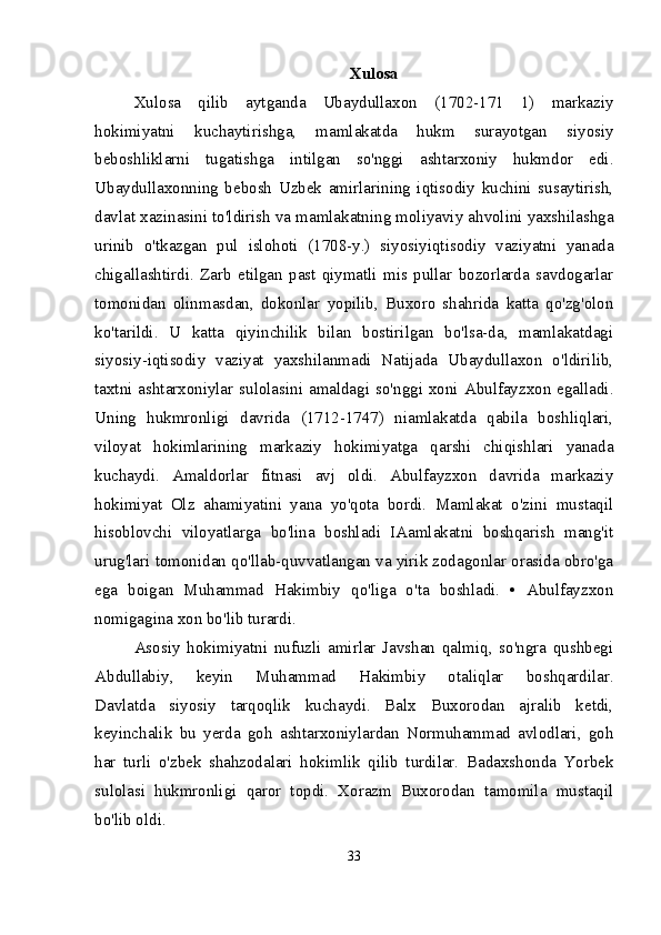 Xulosa
Xulosa   qilib   aytganda   Ubaydullaxon   (1702-171   1)   markaziy
hokimiyatni   kuchaytirishga,   mamlakatda   hukm   surayotgan   siyosiy
beboshliklarni   tugatishga   intilgan   so'nggi   ashtarxoniy   hukmdor   edi.
Ubaydullaxonning   bebosh   Uzbek   amirlarining   iqtisodiy   kuchini   susaytirish,
davlat xazinasini to'ldirish va mamlakatning moliyaviy ahvolini yaxshilashga
urinib   o'tkazgan   pul   islohoti   (1708-y.)   siyosiyiqtisodiy   vaziyatni   yanada
chigallashtirdi.   Zarb   etilgan   past   qiymatli   mis  pullar   bozorlarda   savdogarlar
tomonidan   olinmasdan,   dokonlar   yopilib,   Buxoro   shahrida   katta   qo'zg'olon
ko'tarildi.   U   katta   qiyinchilik   bilan   bostirilgan   bo'lsa-da,   mamlakatdagi
siyosiy-iqtisodiy   vaziyat   yaxshilanmadi   Natijada   Ubaydullaxon   o'ldirilib,
taxtni ashtarxoniylar sulolasini amaldagi so'nggi xoni Abulfayzxon egalladi.
Uning   hukmronligi   davrida   (1712-1747)   niamlakatda   qabila   boshliqlari,
viloyat   hokimlarining   markaziy   hokimiyatga   qarshi   chiqishlari   yanada
kuchaydi.   Amaldorlar   fitnasi   avj   oldi.   Abulfayzxon   davrida   markaziy
hokimiyat   Olz   ahamiyatini   yana   yo'qota   bordi.   Mamlakat   o'zini   mustaqil
hisoblovchi   viloyatlarga   bo'lina   boshladi   IAamlakatni   boshqarish   mang'it
urug'lari tomonidan qo'llab-quvvatlangan va yirik zodagonlar orasida obro'ga
ega   boigan   Muhammad   Hakimbiy   qo'liga   o'ta   boshladi.   •   Abulfayzxon
nomigagina xon bo'lib turardi.
Asosiy   hokimiyatni   nufuzli   amirlar   Javshan   qalmiq,   so'ngra   qushbegi
Abdullabiy,   keyin   Muhammad   Hakimbiy   otaliqlar   boshqardilar.
Davlatda   siyosiy   tarqoqlik   kuchaydi.   Balx   Buxorodan   ajralib   ketdi,
keyinchalik   bu   yerda   goh   ashtarxoniylardan   Normuhammad   avlodlari,   goh
har   turli   o'zbek   shahzodalari   hokimlik   qilib   turdilar.   Badaxshonda   Yorbek
sulolasi   hukmronligi   qaror   topdi.   Xorazm   Buxorodan   tamomila   mustaqil
bo'lib oldi.
33 