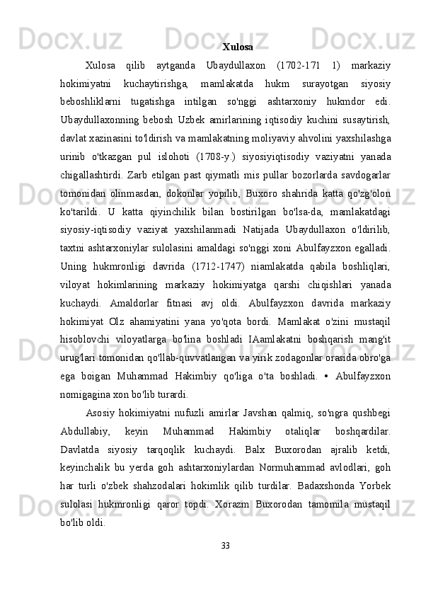 Xulosa
Xulosa   qilib   aytganda   Ubaydullaxon   (1702-171   1)   markaziy
hokimiyatni   kuchaytirishga,   mamlakatda   hukm   surayotgan   siyosiy
beboshliklarni   tugatishga   intilgan   so'nggi   ashtarxoniy   hukmdor   edi.
Ubaydullaxonning   bebosh   Uzbek   amirlarining   iqtisodiy   kuchini   susaytirish,
davlat xazinasini to'ldirish va mamlakatning moliyaviy ahvolini yaxshilashga
urinib   o'tkazgan   pul   islohoti   (1708-y.)   siyosiyiqtisodiy   vaziyatni   yanada
chigallashtirdi.   Zarb   etilgan   past   qiymatli   mis  pullar   bozorlarda   savdogarlar
tomonidan   olinmasdan,   dokonlar   yopilib,   Buxoro   shahrida   katta   qo'zg'olon
ko'tarildi.   U   katta   qiyinchilik   bilan   bostirilgan   bo'lsa-da,   mamlakatdagi
siyosiy-iqtisodiy   vaziyat   yaxshilanmadi   Natijada   Ubaydullaxon   o'ldirilib,
taxtni ashtarxoniylar sulolasini amaldagi so'nggi xoni Abulfayzxon egalladi.
Uning   hukmronligi   davrida   (1712-1747)   niamlakatda   qabila   boshliqlari,
viloyat   hokimlarining   markaziy   hokimiyatga   qarshi   chiqishlari   yanada
kuchaydi.   Amaldorlar   fitnasi   avj   oldi.   Abulfayzxon   davrida   markaziy
hokimiyat   Olz   ahamiyatini   yana   yo'qota   bordi.   Mamlakat   o'zini   mustaqil
hisoblovchi   viloyatlarga   bo'lina   boshladi   IAamlakatni   boshqarish   mang'it
urug'lari tomonidan qo'llab-quvvatlangan va yirik zodagonlar orasida obro'ga
ega   boigan   Muhammad   Hakimbiy   qo'liga   o'ta   boshladi.   •   Abulfayzxon
nomigagina xon bo'lib turardi.
Asosiy   hokimiyatni   nufuzli   amirlar   Javshan   qalmiq,   so'ngra   qushbegi
Abdullabiy,   keyin   Muhammad   Hakimbiy   otaliqlar   boshqardilar.
Davlatda   siyosiy   tarqoqlik   kuchaydi.   Balx   Buxorodan   ajralib   ketdi,
keyinchalik   bu   yerda   goh   ashtarxoniylardan   Normuhammad   avlodlari,   goh
har   turli   o'zbek   shahzodalari   hokimlik   qilib   turdilar.   Badaxshonda   Yorbek
sulolasi   hukmronligi   qaror   topdi.   Xorazm   Buxorodan   tamomila   mustaqil
bo'lib oldi.
33
