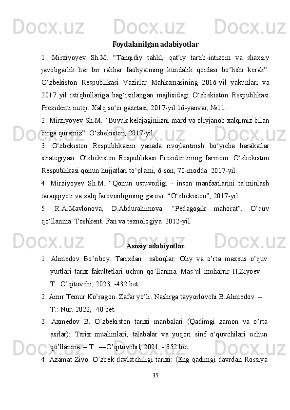 Foydalanilgan adabiyotlar
1.   Mirziyoyev   Sh.M.   “Tanqidiy   tahlil,   qat’iy   tartib-intizom   va   shaxsiy
javobgarlik   har   bir   rahhar   faoliyatining   kundalik   qoidasi   bo‘lishi   kerak”.
O‘zbekiston   Respublikasi   Vazirlar   Mahkamasining   2016-yil   yakunlari   va
2017   yil   istiqbollariga   bag‘isiilangan   majlisidagi   O‘zbekiston   Respublikasi
Prezidenti nutqi. Xalq so‘zi gazetasi, 2017-yil 16-yanvar, №11.
2. Mirziyoyev Sh.M. “Buyuk kelajaginiizni mard va oliyjanob xalqimiz bilan
birga quramiz”. O‘zbekiston, 2017-yil.
3.   O‘zbekiston   Respublikasini   yanada   rivojlantirish   bo‘yicha   harakatlar
strategiyasi.   O‘zbekiston   Respublikasi   Prezidentining   farmoni.   O‘zbekiston
Respublikasi qonun hujjatlari to‘plami, 6-son, 70-modda. 2017-yil.
4.   Mirziyoyev   Sh.M.   “Qonun   ustuvorligi   -   inson   manfaatlarini   ta’minlash
taraqqiyoti va xalq farovonligining garovi. “O‘zbekiston”, 2017-yil.
5.   R.A.Mavlonova,   D.Abdurahimova.   “Pedagogik   mahorat”.   O‘quv
qo‘llanma. Toshkent. Fan va texnologiya. 2012-yil.
Asosiy adabiyotlar
1.   Ahmedov   Bo’riboy.   Tarixdan     saboqlar:   Oliy   va   o’rta   maxsus   o’quv
yurtlari   tarix   fakultetlari   uchun   qo’llanma.-Mas`ul   muharrir   H.Ziyoev.   -
T.: O’qituvchi, 2023, -432 bet.
2. Amir Temur Ko’ragon. Zafar yo’li. Nashrga tayyorlovchi B.Ahmedov. –
T.: Nur, 2022, -40 bet.
3.   Axmedov   B.   O’zbekiston   tarixi   manbalari   (Qadimgi   zamon   va   o’rta
asrlar):   Tarix   mualimlari,   talabalar   va   yuqori   sinf   o’quvchilari   uchun
qo’llanma. – T.: ―O’qituvchi , 2021, - 352 bet.‖
4. Azamat Ziyo. O’zbek davlatchiligi tarixi: (Eng qadimgi davrdan Rossiya
35 