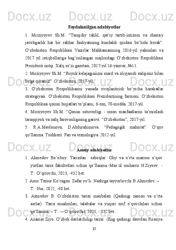 Foydalanilgan adabiyotlar
1.   Mirziyoyev   Sh.M.   “Tanqidiy   tahlil,   qat’iy   tartib-intizom   va   shaxsiy
javobgarlik   har   bir   rahhar   faoliyatining   kundalik   qoidasi   bo‘lishi   kerak”.
O‘zbekiston   Respublikasi   Vazirlar   Mahkamasining   2016-yil   yakunlari   va
2017   yil   istiqbollariga   bag‘isiilangan   majlisidagi   O‘zbekiston   Respublikasi
Prezidenti nutqi. Xalq so‘zi gazetasi, 2017-yil 16-yanvar, №11.
2. Mirziyoyev Sh.M. “Buyuk kelajaginiizni mard va oliyjanob xalqimiz bilan
birga quramiz”. O‘zbekiston, 2017-yil.
3.   O‘zbekiston   Respublikasini   yanada   rivojlantirish   bo‘yicha   harakatlar
strategiyasi.   O‘zbekiston   Respublikasi   Prezidentining   farmoni.   O‘zbekiston
Respublikasi qonun hujjatlari to‘plami, 6-son, 70-modda. 2017-yil.
4.   Mirziyoyev   Sh.M.   “Qonun   ustuvorligi   -   inson   manfaatlarini   ta’minlash
taraqqiyoti va xalq farovonligining garovi. “O‘zbekiston”, 2017-yil.
5.   R.A.Mavlonova,   D.Abdurahimova.   “Pedagogik   mahorat”.   O‘quv
qo‘llanma. Toshkent. Fan va texnologiya. 2012-yil.
Asosiy adabiyotlar
1.   Ahmedov   Bo’riboy.   Tarixdan     saboqlar:   Oliy   va   o’rta   maxsus   o’quv
yurtlari   tarix   fakultetlari   uchun   qo’llanma.-Mas`ul   muharrir   H.Ziyoev.   -
T.: O’qituvchi, 2023, -432 bet.
2. Amir Temur Ko’ragon. Zafar yo’li. Nashrga tayyorlovchi B.Ahmedov. –
T.: Nur, 2022, -40 bet.
3.   Axmedov   B.   O’zbekiston   tarixi   manbalari   (Qadimgi   zamon   va   o’rta
asrlar):   Tarix   mualimlari,   talabalar   va   yuqori   sinf   o’quvchilari   uchun
qo’llanma. – T.: ―O’qituvchi , 2021, - 352 bet.‖
4. Azamat Ziyo. O’zbek davlatchiligi tarixi: (Eng qadimgi davrdan Rossiya
35