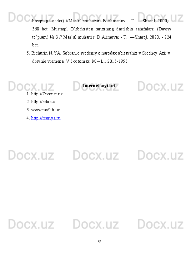bosqiniga   qadar)   //Mas`ul   muharrir:   B.Ahmedov.   –T.:   ―Sharq ,   2000,   -‖
368   bet.   Mustaqil   O’zbekiston   tarixining   dastlabki   sahifalari:   (Davriy
to’plam) № 3 // Mas`ul muharrir: D.Alimova; - T.: ―Sharq , 2020, - 224	
‖
bet.
5. Bichurin N.YA. Sobranie svedeniy o narodax obitavshix v Sredney Azii v 
drevnie vremena. V 3-x tomax. M – L.; 2015-1953.
Internet saytlari.
1. http://Zivonet.uz
2. http://edu.uz
3. www.nadlib.uz
4.  http://teoriya.ru
36 