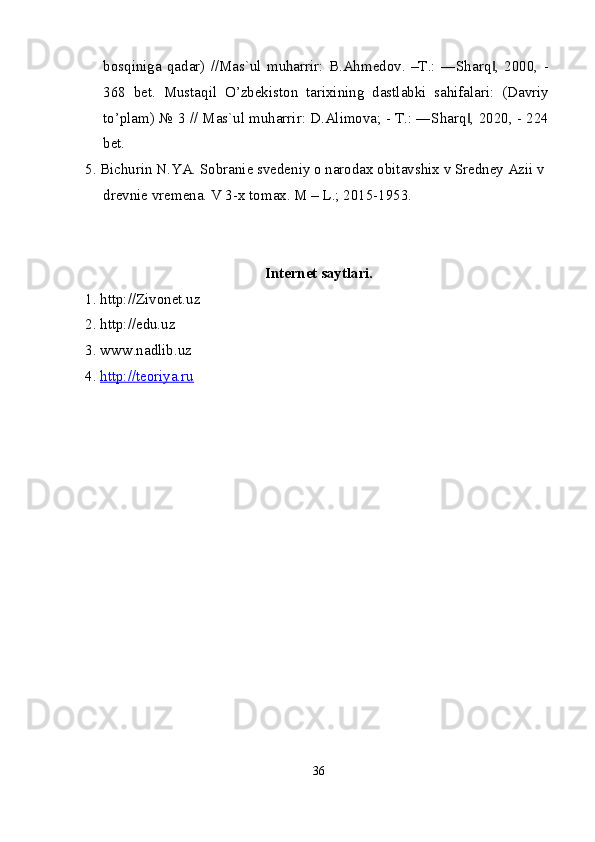 bosqiniga   qadar)   //Mas`ul   muharrir:   B.Ahmedov.   –T.:   ―Sharq ,   2000,   -‖
368   bet.   Mustaqil   O’zbekiston   tarixining   dastlabki   sahifalari:   (Davriy
to’plam) № 3 // Mas`ul muharrir: D.Alimova; - T.: ―Sharq , 2020, - 224	
‖
bet.
5. Bichurin N.YA. Sobranie svedeniy o narodax obitavshix v Sredney Azii v 
drevnie vremena. V 3-x tomax. M – L.; 2015-1953.
Internet saytlari.
1. http://Zivonet.uz
2. http://edu.uz
3. www.nadlib.uz
4.  http://teoriya.ru
36
