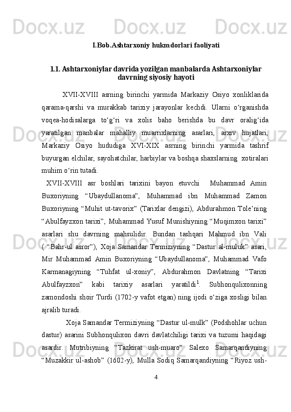 I.Bob.Ashtarxoniy hukmdorlari faoliyati
1.1.  Ashtarxoniylar davrida yozilgan manbalarda Ashtarxoniylar
davrning siyosiy hayoti
  XVII-XVIII   asrning   birinchi   yarmida   Markaziy   Osiyo   xonliklarida
qarama-qarshi   va   murakkab   tarixiy   jarayonlar   kеchdi.   Ularni   o‘rganishda
voqеa-hodisalarga   to‘g‘ri   va   xolis   baho   bеrishda   bu   davr   oralig‘ida
yaratilgan   manbalar   mahalliy   muarrixlarning   asarlari,   arxiv   hujatlari,
Markaziy   Osiyo   hududiga   XVI-XIX   asrning   birinchi   yarmida   tashrif
buyurgan elchilar, sayohatchilar, harbiylar va boshqa shaxslarning  xotiralari
muhim o‘rin tutadi.
  XVII-XVIII   asr   boshlari   tarixini   bayon   etuvchi     Muhammad   Amin
Buxoriyning   “Ubaydullanoma”,   Muhammad   ibn   Muhammad   Zamon
Buxoriyning  “Muhit ut-tavorix”  (Tarixlar dengizi),  Abdurahmon  Tole’ning
“Abulfayzxon tarixi”, Muhammad Yusuf Munishiyning “Muqimxon tarixi”
asarlari   shu   davrning   mahsulidir.   Bundan   tashqari   Mahmud   ibn   Vali
(   “Bahr-ul   asror”),   Xoja   Samandar   Termiziyning   “Dastur   al-muluk”   asari,
Mir   Muhammad   Amin   Buxoriyning   “Ubaydullanoma”,   Muhammad   Vafo
Karmanagiyning   “Tuhfat   ul-xoniy”,   Abdurahmon   Davlatning   “Tarixi
Abulfayzxon”   kabi   tarixiy   asarlari   yaratildi 1
.   Subhonqulixonning
zamondoshi shoir Turdi (1702-y vafot etgan) ning ijodi o‘ziga xosligi bilan
ajralib turadi.
                    Xoja Samandar Termiziyning “Dastur ul-mulk” (Podshohlar uchun
dastur)  asarini  Subhonqulixon  davri  davlatchiligi  tarixi  va  tuzumi  haqidagi
asardir.   Mutribiyning   “Tazkirat   ush-muaro”   Salexo   Samarqandiyning
“Muzakkir ul-ashob” (1602-y), Mulla Sodiq Samarqandiyning “Riyoz ush-
4