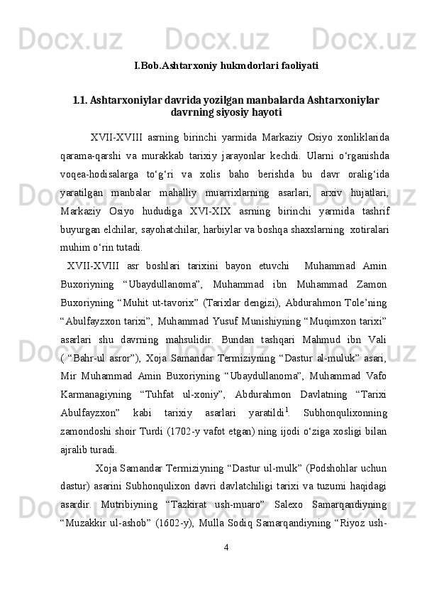 I.Bob.Ashtarxoniy hukmdorlari faoliyati
1.1.  Ashtarxoniylar davrida yozilgan manbalarda Ashtarxoniylar
davrning siyosiy hayoti
  XVII-XVIII   asrning   birinchi   yarmida   Markaziy   Osiyo   xonliklarida
qarama-qarshi   va   murakkab   tarixiy   jarayonlar   kеchdi.   Ularni   o‘rganishda
voqеa-hodisalarga   to‘g‘ri   va   xolis   baho   bеrishda   bu   davr   oralig‘ida
yaratilgan   manbalar   mahalliy   muarrixlarning   asarlari,   arxiv   hujatlari,
Markaziy   Osiyo   hududiga   XVI-XIX   asrning   birinchi   yarmida   tashrif
buyurgan elchilar, sayohatchilar, harbiylar va boshqa shaxslarning  xotiralari
muhim o‘rin tutadi.
  XVII-XVIII   asr   boshlari   tarixini   bayon   etuvchi     Muhammad   Amin
Buxoriyning   “Ubaydullanoma”,   Muhammad   ibn   Muhammad   Zamon
Buxoriyning  “Muhit ut-tavorix”  (Tarixlar dengizi),  Abdurahmon  Tole’ning
“Abulfayzxon tarixi”, Muhammad Yusuf Munishiyning “Muqimxon tarixi”
asarlari   shu   davrning   mahsulidir.   Bundan   tashqari   Mahmud   ibn   Vali
(   “Bahr-ul   asror”),   Xoja   Samandar   Termiziyning   “Dastur   al-muluk”   asari,
Mir   Muhammad   Amin   Buxoriyning   “Ubaydullanoma”,   Muhammad   Vafo
Karmanagiyning   “Tuhfat   ul-xoniy”,   Abdurahmon   Davlatning   “Tarixi
Abulfayzxon”   kabi   tarixiy   asarlari   yaratildi 1
.   Subhonqulixonning
zamondoshi shoir Turdi (1702-y vafot etgan) ning ijodi o‘ziga xosligi bilan
ajralib turadi.
                    Xoja Samandar Termiziyning “Dastur ul-mulk” (Podshohlar uchun
dastur)  asarini  Subhonqulixon  davri  davlatchiligi  tarixi  va  tuzumi  haqidagi
asardir.   Mutribiyning   “Tazkirat   ush-muaro”   Salexo   Samarqandiyning
“Muzakkir ul-ashob” (1602-y), Mulla Sodiq Samarqandiyning “Riyoz ush-
4 