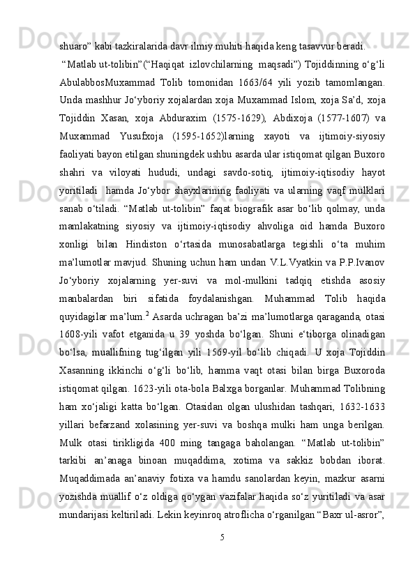 shuaro” kabi tazkiralarida davr ilmiy muhiti haqida keng tasavvur beradi.
  “Matlab ut-tolibin”(“Haqiqat  izlovchilarning  maqsadi”) Tojiddinning o‘g‘li
AbulabbosMuxammad   Tolib   tomonidan   1663/64   yili   yozib   tamomlangan.
Unda   mashhur Jo‘yboriy xojalardan xoja Muxammad Islom, xoja Sa’d, xoja
Tojiddin   Xasan,   xoja   Abduraxim   (1575-1629),   Abdixoja   (1577-1607)   va
Muxammad   Yusufxoja   (1595-1652)larning   xayoti   va   ijtimoiy-siyosiy
faoliyati bayon etilgan shuningdek ushbu asarda ular istiqomat qilgan Buxoro
shahri   va   viloyati   hududi,   undagi   savdo-sotiq,   ijtimoiy-iqtisodiy   hayot
yoritiladi     hamda   Jo‘ybor   shayxlarining   faoliyati   va   ularning   vaqf   mulklari
sanab   o‘tiladi.   “Matlab   ut-tolibin”   faqat   biografik   asar   bo‘lib   qolmay,   unda
mamlakatning   siyosiy   va   ijtimoiy-iqtisodiy   ahvoliga   oid   hamda   Buxoro
xonligi   bilan   Hindiston   o‘rtasida   munosabatlarga   tegishli   o‘ta   muhim
ma’lumotlar mavjud. Shuning uchun ham undan V.L.Vyatkin va P.P.Ivanov
Jo‘yboriy   xojalarning   yer-suvi   va   mol-mulkini   tadqiq   etishda   asosiy
manbalardan   biri   sifatida   foydalanishgan.   Muhammad   Tolib   haqida
quyidagilar ma’lum. 2
  Asarda uchragan ba’zi ma’lumotlarga qaraganda, otasi
1608-yili   vafot   etganida   u   39   yoshda   bo‘lgan.   Shuni   e‘tiborga   olinadigan
bo‘lsa,   muallifning   tug‘ilgan   yili   1569-yil   bo‘lib   chiqadi.   U   xoja   Tojiddin
Xasanning   ikkinchi   o‘g‘li   bo‘lib,   hamma   vaqt   otasi   bilan   birga   Buxoroda
istiqomat qilgan. 1623-yili ota-bola Balxga borganlar. Muhammad Tolibning
ham   xo‘jaligi   katta   bo‘lgan.   Otasidan   olgan   ulushidan   tashqari,   1632-1633
yillari   befarzand   xolasining   yer-suvi   va   boshqa   mulki   ham   unga   berilgan.
Mulk   otasi   tirikligida   400   ming   tangaga   baholangan.   “Matlab   ut-tolibin”
tarkibi   an’anaga   binoan   muqaddima,   xotima   va   sakkiz   bobdan   iborat.
Muqaddimada   an’anaviy   fotixa   va   hamdu   sanolardan   keyin,   mazkur   asarni
yozishda   muallif   o‘z   oldiga   qo‘ygan   vazifalar   haqida   so‘z   yuritiladi   va   asar
mundarijasi keltiriladi. Lekin keyinroq atroflicha o‘rganilgan “Baxr ul-asror”,
5 