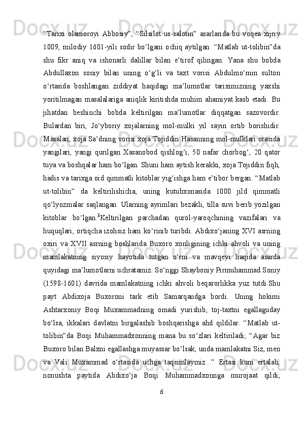 “Tarixi   olamoroyi   Abbosiy”,   “Silsilot   us-salotin”   asarlarida   bu   voqea   xijriy
1009, milodiy 1601-yili sodir bo‘lgani ochiq aytilgan. “Matlab ut-tolibin”da
shu   fikr   aniq   va   ishonarli   dalillar   bilan   e’tirof   qilingan.   Yana   shu   bobda
Abdullaxon   soniy   bilan   uning   o‘g‘li   va   taxt   vorisi   Abdulmo‘min   sulton
o‘rtasida   boshlangan   ziddiyat   haqidagi   ma’lumotlar   tariximizning   yaxshi
yoritilmagan masalalariga aniqlik kiritishda muhim ahamiyat kasb  etadi. Bu
jihatdan   beshinchi   bobda   keltirilgan   ma’lumotlar   diqqatgan   sazovordir.
Bulardan   biri,   Jo‘yboriy   xojalarning   mol-mulki   yil   sayin   ortib   borishidir.
Masalan, xoja Sa’dning vorisi xoja Tojiddin Hasanning mol-mulklari orasida
yangilari,   yangi   qurilgan   Xasanobod   qishlog‘i,   50   nafar   chorbog‘,   20   qator
tuya va boshqalar ham bo‘lgan. Shuni ham aytish kerakki, xoja Tojiddin fiqh,
hadis va tarixga oid qimmatli kitoblar yig‘ishga ham e’tibor bergan. “Matlab
ut-tolibin”   da   keltirilishicha,   uning   kutubxonasida   1000   jild   qimmatli
qo‘lyozmalar saqlangan. Ularning ayrimlari bezakli, tilla suvi berib yozilgan
kitoblar   bo‘lgan. 3
Keltirilgan   parchadan   qurol-yaroqchining   vazifalari   va
huquqlari, ortiqcha izohsiz ham ko‘rinib turibdi. Abdixo‘janing XVI asrning
oxiri   va   XVII   asrning   boshlarida   Buxoro   xonligining   ichki   ahvoli   va   uning
mamlakatning   siyosiy   hayotida   tutgan   o‘rni   va   mavqeyi   haqida   asarda
quyidagi ma’lumotlarni uchratamiz. So‘nggi Shayboniy Pirmuhammad Soniy
(1598-1601)   davrida   mamlakatning   ichki   ahvoli   beqarorlikka   yuz   tutdi.Shu
payt   Abdixoja   Buxoroni   tark   etib   Samarqandga   bordi.   Uning   hokimi
Ashtarxoniy   Boqi   Muxammadning   omadi   yurishib,   toj-taxtni   egallaguday
bo‘lsa,   ikkalari   davlatni   birgalashib   boshqarishga   ahd   qildilar.   “Matlab   ut-
tolibin”da   Boqi   Muhammadxonning   mana   bu   so‘zlari   keltiriladi;   “Agar   biz
Buxoro bilan Balxni egallashga muyassar bo‘lsak, unda mamlakatni Siz, men
va   Vali   Muxammad   o‘rtasida   uchga   taqsimlaymiz...”   Ertasi   kuni   ertalab,
nonushta   paytida   Abdixo‘ja   Boqi   Muhammadxonnga   murojaat   qildi;
6 