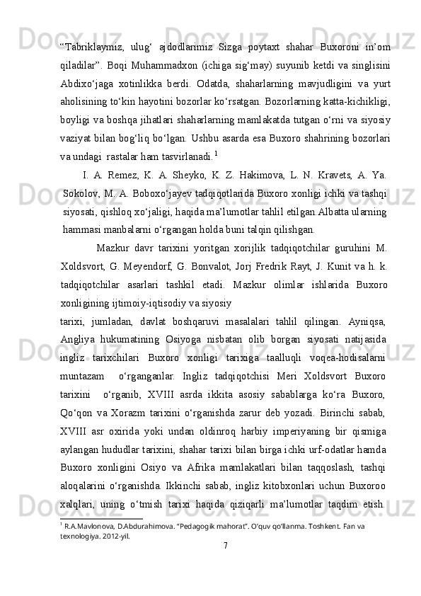 “Tabriklaymiz,   ulug‘   ajdodlarimiz   Sizga   poytaxt   shahar   Buxoroni   in’om
qiladilar”. Boqi Muhammadxon (ichiga sig‘may) suyunib ketdi va singlisini
Abdixo‘jaga   xotinlikka   berdi.   Odatda,   shaharlarning   mavjudligini   va   yurt
aholisining to‘kin hayotini bozorlar ko‘rsatgan. Bozorlarning katta-kichikligi,
boyligi va boshqa jihatlari shaharlarning mamlakatda tutgan o‘rni va siyosiy
vaziyat bilan bog‘liq bo‘lgan. Ushbu asarda esa Buxoro shahrining bozorlari
va undagi  rastalar ham tasvirlanadi. 1
I.   A.   Remez,   K.   A.   Sheyko,   K.   Z.   Hakimova,   L.   N.   Kravets,   A.   Ya.
Sokolov, M. A. Boboxo‘jayev tadqiqotlarida Buxoro xonligi ichki va tashqi
siyosati, qishloq xo‘jaligi, haqida ma’lumotlar tahlil etilgan.Albatta ularning
hammasi manbalarni o‘rgangan holda buni talqin qilishgan.
      Mazkur   davr   tarixini   yoritgan   xorijlik   tadqiqotchilar   guruhini   M.
Xoldsvort, G. Meyendorf, G. Bonvalot, Jorj Fredrik Rayt, J. Kunit va h. k.
tadqiqotchilar   asarlari   tashkil   etadi.   Mazkur   olimlar   ishlarida   Buxoro
xonligining ijtimoiy-iqtisodiy va siyosiy
tarixi,   jumladan,   davlat   boshqaruvi   masalalari   tahlil   qilingan.   Ayniqsa,
Angliya   hukumatining   Osiyoga   nisbatan   olib   borgan   siyosati   natijasida
ingliz   tarixchilari   Buxoro   xonligi   tarixiga   taalluqli   voqea-hodisalarni
muntazam     o‘rganganlar.   Ingliz   tadqiqotchisi   Meri   Xoldsvort   Buxoro
tarixini     o‘rganib,   XVIII   asrda   ikkita   asosiy   sabablarga   ko‘ra   Buxoro,
Qo‘qon   va   Xorazm   tarixini   o‘rganishda   zarur   deb   yozadi.   Birinchi   sabab,
XVIII   asr   oxirida   yoki   undan   oldinroq   harbiy   imperiyaning   bir   qismiga
aylangan hududlar tarixini, shahar tarixi bilan birga ichki urf-odatlar hamda
Buxoro   xonligini   Osiyo   va   Afrika   mamlakatlari   bilan   taqqoslash,   tashqi
aloqalarini   o‘rganishda.   Ikkinchi   sabab,  ingliz   kitobxonlari  uchun  Buxoroo
xalqlari,   uning   o‘tmish   tarixi   haqida   qiziqarli   ma’lumotlar   taqdim   etish.
1
 R.A.Mavlonova, D.Abdurahimova. “Pedagogik mahorat”. O‘quv qo‘llanma. Toshkent.  Fan va 
texnologiya. 2012-yil.
7 