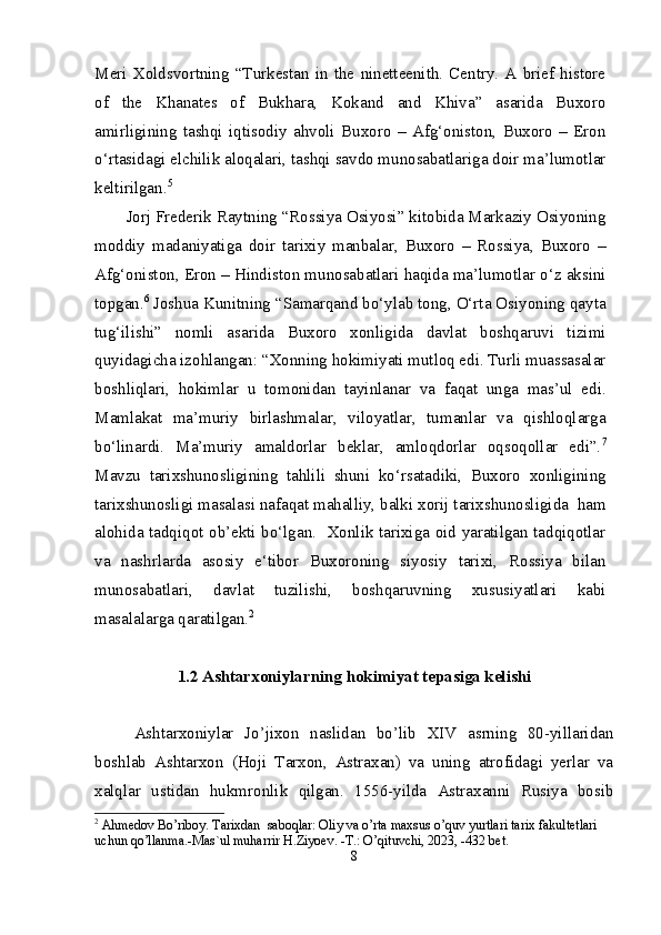 Meri   Xoldsvortning   “Turkestan   in   the   ninetteenith.   Centry.   A   brief   histore
of   the   Khanates   of   Bukhara,   Kokand   and   Khiva”   asarida   Buxoro
amirligining   tashqi   iqtisodiy   ahvoli   Buxoro   –   Afg‘oniston,   Buxoro   –   Eron
o‘rtasidagi elchilik aloqalari, tashqi savdo munosabatlariga doir ma’lumotlar
keltirilgan. 5
Jorj Frederik Raytning “Rossiya Osiyosi” kitobida Markaziy Osiyoning
moddiy   madaniyatiga   doir   tarixiy   manbalar,   Buxoro   –   Rossiya,   Buxoro   –
Afg‘oniston, Eron – Hindiston munosabatlari haqida ma’lumotlar o‘z aksini
topgan. 6
 Joshua Kunitning “Samarqand bo‘ylab tong, O‘rta Osiyoning qayta
tug‘ilishi”   nomli   asarida   Buxoro   xonligida   davlat   boshqaruvi   tizimi
quyidagicha izohlangan: “Xonning hokimiyati mutloq edi. Turli muassasalar
boshliqlari,   hokimlar   u   tomonidan   tayinlanar   va   faqat   unga   mas’ul   edi.
Mamlakat   ma’muriy   birlashmalar,   viloyatlar,   tumanlar   va   qishloqlarga
bo‘linardi.   Ma’muriy   amaldorlar   beklar,   amloqdorlar   oqsoqollar   edi”. 7
Mavzu   tarixshunosligining   tahlili   shuni   ko‘rsatadiki,   Buxoro   xonligining
tarixshunosligi masalasi nafaqat mahalliy, balki xorij tarixshunosligida  ham
alohida tadqiqot ob’ekti bo‘lgan.   Xonlik tarixiga oid yaratilgan tadqiqotlar
va   nashrlarda   asosiy   e‘tibor   Buxoroning   siyosiy   tarixi,   Rossiya   bilan
munosabatlari,   davlat   tuzilishi,   boshqaruvning   xususiyatlari   kabi
masalalarga qaratilgan. 2
1 . 2  Ashtarxoniylarning hokimiyat tepasiga kelishi
Ashtarxoniylar   Jo’jixon   naslidan   bo’lib   XIV   asrning   80-yillaridan
boshlab   Ashtarxon   (Hoji   Tarxon,   Astraxan)   va   uning   atrofidagi   yerlar   va
xalqlar   ustidan   hukm ronlik   qilgan.   1556-yilda   Astraxanni   Rusiya   bosib
2
 Ahmedov Bo’riboy. Tarixdan  saboqlar: Oliy va o’rta maxsus o’quv yurtlari tarix fakultetlari 
uchun qo’llanma.-Mas`ul muharrir H.Ziyoev. -T.: O’qituvchi, 2023, -432 bet.
8 