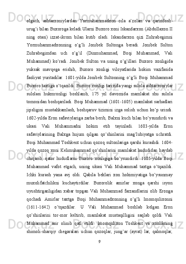 olgach,   ashtarxoniylardan   Yormuhammadxon   oila   a’zolari   va   qarindosh-
urug’i bilan Buxoroga keladi.Ularni Buxoro xoni Iskandarxon (Abdullaxon II
ning   otasi)   izzat-ikrom   bilan   kutib   oladi.   Iskandarxon   qizi   Zuhrabegimni
Yormuhammadxonning   o’g’li   Jonibek   Sultonga   beradi.   Jonibek   Sulton
Zuhrabegimdan   uch   o’g’il   (Dinmuhammad,   Boqi   Muhammad,   Vali
Muhammad)   ko’radi.   Jonibek   Sulton   va   uning   o’g’illari   Buxoro   xonligida
yuksak   mavqega   erishib,   Buxoro   xonligi   viloyatlarida   hokim   vazifasida
faoliyat   yuritadilar.   1601-yilda   Jonibek   Sultonning   o’g’li   Boqi   Muhammad
Buxoro taxtiga o’tqazildi. Buxoro xonligi tarixida yangi sulola  ashtarxoniylar
sulolasi   hukmronligi   boshlanib,   175   yil   davomida   mamlakat   shu   sulola
tomonidan boshqariladi. Boqi Muhammad (1601-1605) mamlakat sarhadlari
jipsligini   mustahkamlash,   bosh qaruv   tizimini   izga   solish   uchun   ko’p   urindi.
1602-yilda Eron safaviylariga zarba berib, Balxni kuch bilan bo’ysundirdi va
ukasi   Vali   Muhammadni   hokim   etib   tayinladi.   1603-yilda   Eron
safaviylarining   Balxga   hujum   qilgan   qo’shinlarini   mag’lubiyatga   uchratdi.
Boqi Muhammad Toshkent uchun qozoq sultonlariga qarshi kurashdi. 1604-
yilda qozoq xoni Kelimuhammad qo’shinlarini mamlakat hududidan haydab
chiqarib,   qator   hududlarni   Buxoro   xonligiga   bo’ysundirdi.   1605-yilda   Boqi
Muhammad   vafot   etgach,   uning   ukasi   Vali   Muhammad   taxtga   o’tqazildi.
Ichki   kurash   yana   avj   oldi.   Qabila   beklari   xon   hokimiyatiga   bo’ysunmay
muxolifatchilikni   kuchaytirdilar.   Buxorolik   amirlar   xonga   qarshi   isyon
uyushtirganligidan   xabar   topgan   Vali   Muhammad   farzandlarini   olib   Eronga
qochadi   Amirlar   taxtga   Boqi   Muhammadxonning   o’g’li   Imomqulixonni
(1611-1642)   o’tqazdilar.   U   Vali   Muhammad   boshlab   kelgan   Eron
qo’shinlarini   tor-mor   keltirib,   mamlakat   mustaqilligini   saqlab   qoldi   Vali
Muhammad   asir   olinib   qatl   etildi.   Imomqulixon   Toshkent   va   xonlikning
shimoli-sharqiy   chega ralari   uchun   qozoqlar,   jung’ar   (ayrat)   lar,   qalmoqlar,
9 