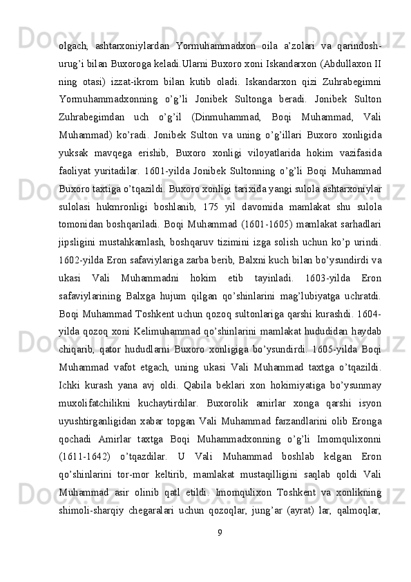 olgach,   ashtarxoniylardan   Yormuhammadxon   oila   a’zolari   va   qarindosh-
urug’i bilan Buxoroga keladi.Ularni Buxoro xoni Iskandarxon (Abdullaxon II
ning   otasi)   izzat-ikrom   bilan   kutib   oladi.   Iskandarxon   qizi   Zuhrabegimni
Yormuhammadxonning   o’g’li   Jonibek   Sultonga   beradi.   Jonibek   Sulton
Zuhrabegimdan   uch   o’g’il   (Dinmuhammad,   Boqi   Muhammad,   Vali
Muhammad)   ko’radi.   Jonibek   Sulton   va   uning   o’g’illari   Buxoro   xonligida
yuksak   mavqega   erishib,   Buxoro   xonligi   viloyatlarida   hokim   vazifasida
faoliyat   yuritadilar.   1601-yilda   Jonibek   Sultonning   o’g’li   Boqi   Muhammad
Buxoro taxtiga o’tqazildi. Buxoro xonligi tarixida yangi sulola  ashtarxoniylar
sulolasi   hukmronligi   boshlanib,   175   yil   davomida   mamlakat   shu   sulola
tomonidan boshqariladi. Boqi Muhammad (1601-1605) mamlakat sarhadlari
jipsligini   mustahkamlash,   bosh qaruv   tizimini   izga   solish   uchun   ko’p   urindi.
1602-yilda Eron safaviylariga zarba berib, Balxni kuch bilan bo’ysundirdi va
ukasi   Vali   Muhammadni   hokim   etib   tayinladi.   1603-yilda   Eron
safaviylarining   Balxga   hujum   qilgan   qo’shinlarini   mag’lubiyatga   uchratdi.
Boqi Muhammad Toshkent uchun qozoq sultonlariga qarshi kurashdi. 1604-
yilda qozoq xoni Kelimuhammad qo’shinlarini mamlakat hududidan haydab
chiqarib,   qator   hududlarni   Buxoro   xonligiga   bo’ysundirdi.   1605-yilda   Boqi
Muhammad   vafot   etgach,   uning   ukasi   Vali   Muhammad   taxtga   o’tqazildi.
Ichki   kurash   yana   avj   oldi.   Qabila   beklari   xon   hokimiyatiga   bo’ysunmay
muxolifatchilikni   kuchaytirdilar.   Buxorolik   amirlar   xonga   qarshi   isyon
uyushtirganligidan   xabar   topgan   Vali   Muhammad   farzandlarini   olib   Eronga
qochadi   Amirlar   taxtga   Boqi   Muhammadxonning   o’g’li   Imomqulixonni
(1611-1642)   o’tqazdilar.   U   Vali   Muhammad   boshlab   kelgan   Eron
qo’shinlarini   tor-mor   keltirib,   mamlakat   mustaqilligini   saqlab   qoldi   Vali
Muhammad   asir   olinib   qatl   etildi.   Imomqulixon   Toshkent   va   xonlikning
shimoli-sharqiy   chega ralari   uchun   qozoqlar,   jung’ar   (ayrat)   lar,   qalmoqlar,
9