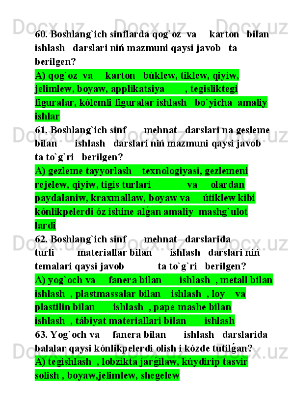60. Boshlang`ich sinflarda qog`oz  va     karton   bilan   
ishlash   darslari niń mazmuni qaysi javob   ta 
berilgen?
A) qog`oz  va     karton   búklew, tiklew, qiyiw, 
jelimlew, boyaw, applikatsiya        , tegisliktegi 
figuralar, kólemli figuralar ishlash   bo`yicha  amaliy  
ishlar  
61. Boshlang`ich sinf       mehnat   darslari na gesleme 
bilan       ishlash   darslari niń mazmuni qaysi javob      
ta to`g`ri   berilgen?
A) gezleme tayyorlash    texnologiyasi, gezlemeni 
rejelew, qiyiw, tigis turlari              va     olardan 
paydalaniw, kraxmallaw, boyaw va     útiklew kibi 
kónlikpelerdi óz ishine alg@an amaliy  mashg`ulot    
lardi
62. Boshlang`ich sinf       mehnat   darslarida              
turli         materiallar bilan       ishlash   darslari niń 
temalari qaysi javob             ta to`g`ri   berilgen?
A) yog`och va     fanera bilan       ishlash  , metall bilan  
ishlash  , plastmassalar bilan    ishlash  , loy    va     
plastilin bilan       ishlash  , pape-mashe bilan       
ishlash  , tábiyat materiallari bilan       ishlash   
63. Yog`och va     fanera bilan       ishlash   darslarida   
balalar qaysi kónlikpelerdi olish i kózde tutil	
g@an?
A) tegishlash  , lobzikta jar	
g@ilaw, kúydirip tasvir     
solish , boyaw,jelimlew, shegelew 