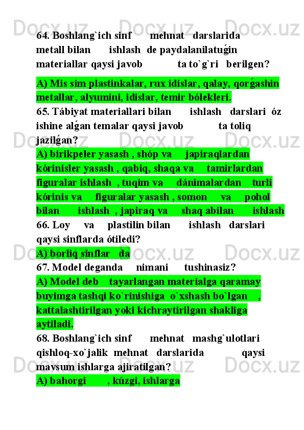 64. Boshlang`ich sinf       mehnat   darslarida              
metall bilan       ishlash  de paydalanilatug@in 
materiallar qaysi javob             ta to`g`ri   berilgen?
A) Mis sim plastinkalar, rux idislar, qalay, qor	
g@ashin 
metallar, alyumini, idislar, temir bólekleri.
65. Tábiyat materiallari bilan       ishlash   darslari  óz 
ishine al	
g@an temalar qaysi javob             ta toliq 
jazil	
g@an?
A) birikpeler yasash , shóp va     japiraqlardan 
kórinisler yasash , qabiq, shaqa va     tamirlardan 
figuralar ishlash  , tuqim va     dánimalardan    turli      
kórinis va     figuralar yasash , somon     va     pohol      
bilan       ishlash  , japiraq va     shaq abilan       ishlash  
66. Loy     va     plastilin bilan       ishlash   darslari  
qaysi sinflarda ótiledi?
A) borliq sinflar   da
67. Model deganda     nimani      tushinasiz?
A) Model deb    tayarlangan materialga qaramay 
buyimga tashqi ko`rinishiga  o`xshash bo`lgan    , 
kattalashtirilgan yoki kichraytirilgan shakliga  
aytiladi.
68. Boshlang`ich sinf       mehnat   mashg`ulotlari 
qishloq-xo`jalik  mehnat   darslarida              qaysi 
mavsum ishlarga ajiratilgan?
A) bahorgi        , kúzgi, ishlarga 