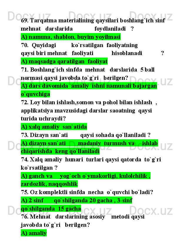 69. Tarqatma materialining qaysilari boshlang`ich sinf 
mehnat   darslarida              foydlaniladi   ?
A) namuna, shablon, buyim yoyilmasi
70.  Quyidagi          ko`rsatilgan  faoliyatning           
qaysi biri mehnat   faoliyati            hisoblanadi            ?
A) maqsadga qaratilgan  faoliyat              
71. Boshlang`ich sinfda  mehnat   darslarida  5 ball 
normasi qaysi javobda to`g`ri   berilgen?
A) dars davomida  amaliy  ishni namunali bajargan   
o`quvchiga  
72. Loy bilan ishlash,somon va pohol bilan ishlash  , 
applikatsiya mavzusidagi darslar saoatning  qaysi 
turida uchraydi?
A) xalq amaliy  san`atida               
73. Dizayn san`ati        qaysi sohada qo`llaniladi ?
A) dizayn san`ati        madaniy  turmush va     ishlab 
chiqarishda  keng qo`llaniladi  
74. Xalq amaliy  hunari  turlari qaysi qatorda  to`g`ri   
ko`rsatilgan ?
A) ganch va     yog`och o`ymakorligi, kulolchilik , 
zardozlik, naqqoshlik
75. Oz komplektli sinfda  necha  o`quvchi bo`ladi?
A) 2 sinf       qo`shilganda 20 gacha , 3-sinf       
qo`shilganda  15 gacha    
76. Mehnat   darslarining asosiy    metodi qaysi 
javobda to`g`ri   berilgen?
A) amaliy   