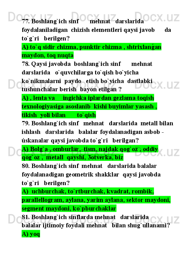 77. Boshlang`ich sinf       mehnat   darslarida   
foydalaniladigan  chizish elementleri qaysi javob      da 
to`g`ri   berilgen?
A) to`q sidir chizma, punktir chizma , shtrixlang@an 
maydon, toq nuqta
78. Qaysi javobda  boshlang`ich sinf       mehnat   
darslarida   o`quvchilarga to`qish bo`yicha  
ko`nikmalarni  paydo   etish bo`yicha  dastlabki  
tushunchalar berish  bayon etilgan ? 
A) , lenta va     ingichka iplardan gezlama toqish 
texnologiyasiga asoslanib  kishi buyimlar yasash , 
tikish  yoli bilan       to`qish  
79. Boshlang`ich sinf   mehnat   darslarida  metall bilan
ishlash   darslarida   balalar foydalanadigan asbob -
úskanalar qaysi javobda to`g`ri   berilgan?
A) Bolg`a , omburlar,  tism, najdak qog`oz , oddiy     
qog`oz ,  metall  qayshi, 3otverka, biz  
80. Boshlang`ich sinf  mehnat   darslarida balalar 
foydalanadigan geometrik shakklar  qaysi javobda  
to`g`ri   berilgen?
A)  uchburchak, to`rtburchak, kvadrat, rombik, 
parallellogram, aylana, yarim aylana, sektor maydoni, 
segment maydoni, ko`pburchaklar
81. Boshlang`ich sinflarda mehnat   darslarida              
balalar ijtimoiy foydali mehnat   bilan shug`ullanami? 
A) yoq 