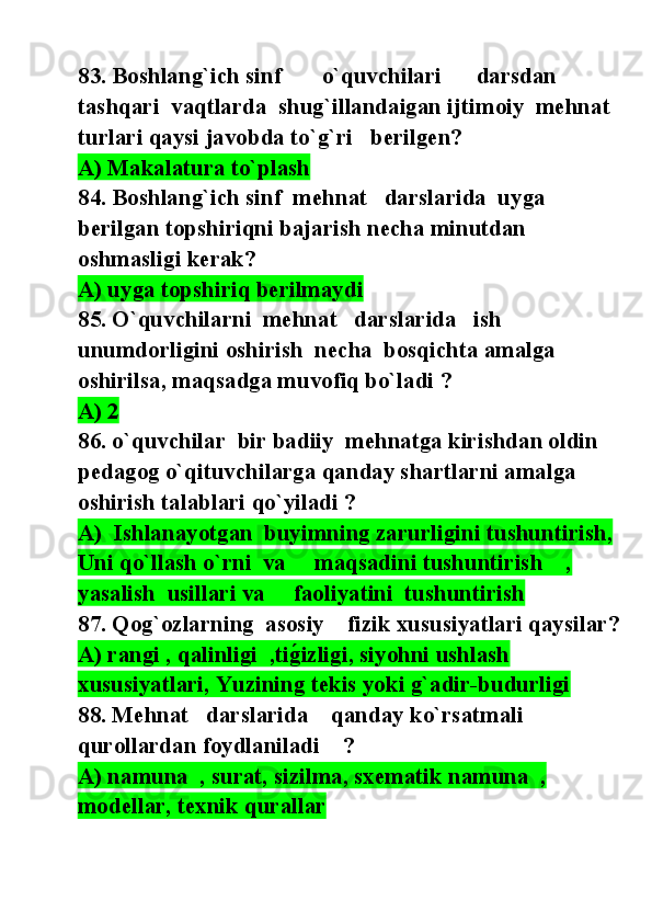 83. Boshlang`ich sinf       o`quvchilari      darsdan 
tashqari  vaqtlarda  shug`illandaigan ijtimoiy  mehnat 
turlari qaysi javobda to`g`ri   berilgen? 
A) Makalatura to`plash
84. Boshlang`ich sinf  mehnat   darslarida  uyga 
berilgan topshiriqni bajarish necha minutdan 
oshmasligi kerak? 
A) uyga topshiriq berilmaydi  
85. O`quvchilarni  mehnat   darslarida   ish   
unumdorligini oshirish  necha  bosqichta amalga 
oshirilsa, maqsadga muvofiq bo`ladi ? 
A) 2  
86. o`quvchilar  bir badiiy  mehnatga kirishdan oldin 
pedagog o`qituvchilarga qanday shartlarni amalga 
oshirish talablari qo`yiladi ? 
A)  Ishlanayotgan  buyimning zarurligini tushuntirish, 
Uni qo`llash o`rni  va     maqsadini tushuntirish    , 
yasalish  usillari va     faoliyatini  tushuntirish      
87. Qog`ozlarning  asosiy    fizik xususiyatlari qaysilar?
A) rangi , qalinligi  ,tig@izligi, siyohni ushlash 
xususiyatlari, Yuzining tekis yoki g`adir-budurligi  
88. Mehnat   darslarida    qanday ko`rsatmali 
qurollardan foydlaniladi    ? 
A) namuna  , surat, sizilma, sxematik namuna  , 
modellar, texnik qurallar   