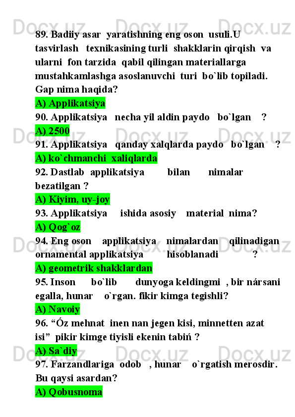 89. Badiiy asar  yaratishning eng oson  usuli.U 
tasvirlash   texnikasining turli  shakklarin qirqish  va  
ularni  fon tarzida  qabil qilingan materiallarga 
mustahkamlashga asoslanuvchi  turi  bo`lib topiladi. 
Gap nima haqida? 
A) Applikatsiya           
90. Applikatsiya   necha yil aldin paydo   bo`lgan    ? 
A) 2500  
91. Applikatsiya   qanday xalqlarda paydo   bo`lgan    ?
A) ko`chmanchi  xaliqlarda  
92. Dastlab  applikatsiya         bilan       nimalar  
bezatilgan ? 
A) Kiyim, uy-joy  
93. Applikatsiya     ishida asosiy    material  nima? 
A) Qog`oz   
94. Eng oson    applikatsiya    nimalardan    qilinadigan
ornamental applikatsiya         hisoblanadi             ? 
A) geometrik shakklardan  
95. Inson      bo`lib       dunyoga keldingmi  , bir nársani
egalla, hunar    o`rgan. fikir kimga tegishli?
A) Navoiy    
96. “Óz mehnat  inen nan jegen kisi, minnetten azat 
isi”  pikir kimge tiyisli ekenin tabiń ?
A) Sa`diy
97. Farzandlariga  odob   , hunar    o`rgatish merosdir. 
Bu qaysi asardan? 
A) Qobusnoma   
