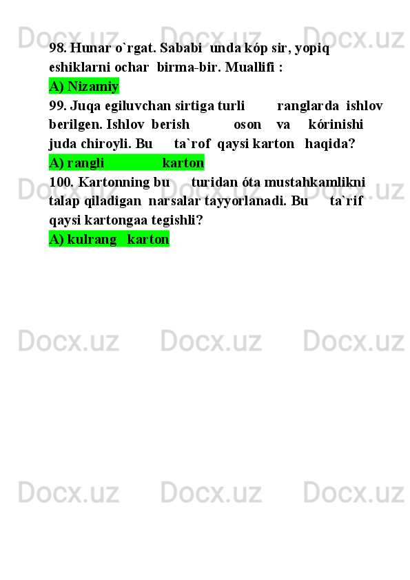 98. Hunar o`rgat. Sababi  unda kóp sir, yopiq 
eshiklarni ochar  birma-bir. Muallifi :
A) Nizamiy  
99. Juqa egiluvchan sirtiga turli         ranglarda  ishlov  
berilgen. Ishlov  berish            oson    va     kórinishi 
juda chiroyli. Bu      ta`rof  qaysi karton   haqida? 
A) rangli                karton    
100. Kartonning bu      turidan óta mustahkamlikni 
talap qiladigan  narsalar tayyorlanadi. Bu      ta`rif 
qaysi kartongaa tegishli? 
A) kulrang   karton     