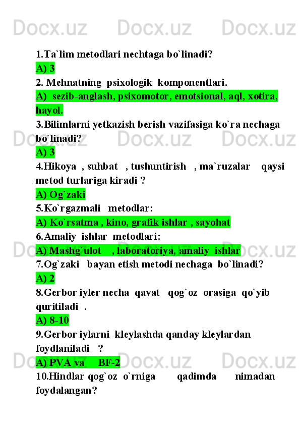 1. Ta`lim metodlari nechtaga bo`linadi?
A)  3
2. Mehnatning  psixologik  komponentlari.
A)  sezib-anglash, psixomotor, emotsional, aql,  xotira, 
hayol.
3.Bilimlarni yetkazish berish vazifasiga ko`ra nechaga  
bo`linadi?
A) 3
4.Hikoya  , suhbat   , tushuntirish   , ma`ruzalar    qaysi
metod turlariga kiradi ?
A) Og`zaki   
5.Ko`rgazmali   metodlar:
A) Ko`rsatma , kino, grafik ishlar , sayohat
6.Amaliy  ishlar  metodlari:
A) Mashg`ulot    , laboratoriya, amaliy  ishlar  
7.Og`zaki   bayan etish metodi nechaga  bo`linadi?
A) 2
8.Gerbor iyler necha  qavat   qog`oz  orasiga  qo`yib  
quritiladi  .
A) 8-10
9.Gerbor iylarni  kleylashda qanday kleylardan 
foydlaniladi   ?
A) PVA va     BF-2
10.Hindlar qog`oz  o`rniga        qadimda       nimadan 
foydalangan? 