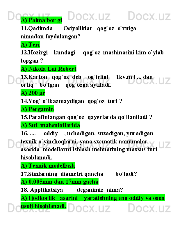 A) Palma bor gi  
11.Qadimda       Osiyoliklar   qog`oz  o`rniga        
nimadan foydalangan?
A) Teri
12.Hozirgi    kundagi     qog`oz  mashinasini kim o`ylab
topgan ?
A) Nikola Lui Robert
13.Karton   qog`oz  deb    og`irligi     1kv.m i ... dan 
ortiq    bo`lgan    qog`ozga aytiladi.
A) 200 gr
14.Yog` o`tkazmaydigan  qog`oz  turi ?
A) Pergamin
15.Parafinlangan qog`oz  qayerlarda qo`llaniladi ?
A) Sut  mahsulotlarida  
16. .... –  oddiy    , uchadigan, suzadigan, yuradigan 
texnik o`yinchoqlarni, yana sxematik namunalar 
asosida  modellarni ishlash mehnatining maxsus turi 
hisoblanadi.
A) Texnik modellash      
17.Simlarning  diametri qancha        bo`ladi?
A) 0,005mm dan 17mm gacha  
18.  Applikatsiya          deganimiz   n ima?
A)  Ijodkorlik   asarini     yaratishning eng oddiy va oson
usuli hisoblanadi.   