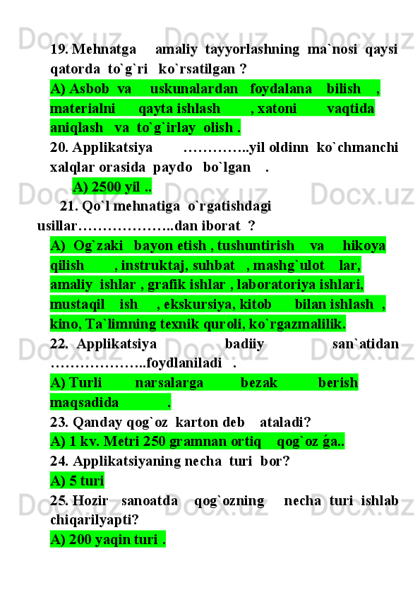 19. Mehnatga     amaliy   tayyorlashning   ma`nosi  qaysi
qatorda  to`g`ri   ko`rsatilgan  ?
A) Asbob  va     uskunalardan   foydalana    bilish    , 
materialni      qayta ishlash        , xatoni        vaqtida 
aniqlash   va  to`g`irlay  olish .
20 . Applikatsiya        ………….. yil   oldinn   ko`chmanchi
xalqlar orasida  paydo   bo`lgan    .
       A) 2500 yil ..
       21 . Qo ` l mehnat iga    o`rgatishdagi   
usillar……………….. dan  iborat   ?  
A)  Og`zaki   bayon etish , tushuntirish    va     hikoya   
qilish        , instruktaj, suhbat   , mashg`ulot    lar, 
amaliy  ishlar , grafik ishlar , laboratoriya ishlari, 
mustaqil    ish     , ekskursiya, kitob      bilan ishlash  , 
kino, Ta`limning texnik qur o li, ko`rgazmalilik.
22 .   Applikatsiya                   badiiy                   san`atidan
………………..foydlaniladi   .
A)  Turli         narsalarga          bezak           berish           
maqsadida             .  
23 .  Qanday qog`oz  karton deb    ataladi?
A) 1 kv. Metri 250 gramnan ortiq    qog`oz g@a..
24 .  Applikatsiyaning necha  turi  bor?
A) 5 turi   
25 . Hozir   sanoatda    qog`ozning     necha  turi  ishlab
chiqarilyapti?
A) 200 yaqin turi . 