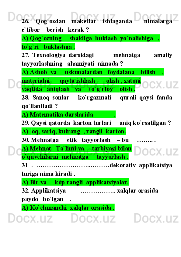 26.   Qog`ozdan   maketlar   ishlaganda     nimalarga
e`tibor    berish   kerak ?
A) Qog`ozning     shakliga  buklash  yo`nalishiga   , 
to`g`ri    buklashga .
2 7.   Texnologiya   darsidagi               mehnatga           amaliy
tayyorlashning    ahamiyati   nimada  ?
A) Asbob  va     uskunalardan   foydalana    bilish    , 
materialni      qayta ishlash       olish , xatoni        
vaqtida   aniqlash   va      to`g`rloy     olish .
2 8.   Sanoq   sonlar       ko`rgazmali       qurali   qaysi   fanda
qo`llaniladi ?
A) Matematika darslarida             .
2 9. Qa ys i  qatorda   karton turlari      an i q ko`rsatilgan  ?
A)   o q, sariq, kulrang  , rangli  karton.
3 0. Mehnatga     etik   tayyorlash    – bu     …….. .
A) Mehnat   Ta`limi va     tarbiyasi bilan       
o`quvchilarni  mehnatga     tayyorlash .
3 1   .   ……………………..………dekorativ   applikatsiya
turiga nima kiradi .
A) Bir va     kóp rangli  applikatsiyalar.
32. Applikatsiya         …………….. xalqlar orasida  
paydo   bo`lgan    .
A) Ko`chmanchi  xalqlar orasida . 