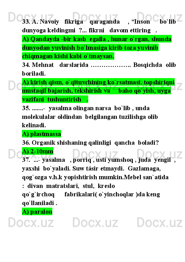 3 3. A. Navoiy   fikriga    qaraganda     , “Inson      bo`lib
dunyoga keldingmi  ?... fikrni   davom ettiring   .
A) Qandayda -bir kasb  egalla , hunar o`rgan, shunda  
dunyodan yuvinish bo`lmasiga kirib toza yuvinib 
chiqmagan kishi kabi o`tmaysan.
34 .  Mehnat     darslarida  ……………….  Bosqichda    olib
boriladi.
A)  kirish   qism ,  o`qituvchining  ko`rsatmasi,  topshiriqni 
mustaqil bajarish ,  tekshirish  va      baho   qo`yish ,  uyga  
vazifani   tushuntirish   .
35.  .......-  yasalma olingan narsa  bo`lib , unda  
molekulalar oldindan  belgilangan tuzilishga olib 
kelinadi.
A) plastmassa
36. Organik shishaning qalinligi  qancha  boladi?
A) 2-10mm
37.  ...-  yasalma   , porriq , usti yumshoq , juda  yengil  ,
yaxshi  bo`yaladi. Suw tásir etmaydi.  Gazlamaga, 
qog`ozga v.h.k yopishtirish mumkin.Mebel san`atida    
:  divan  matratslari,  stul,  kreslo 
qo`g`irchoq      fabrikalari( o`yinchoqlar )da keng 
qo`llaniladi .
A) paralon 
