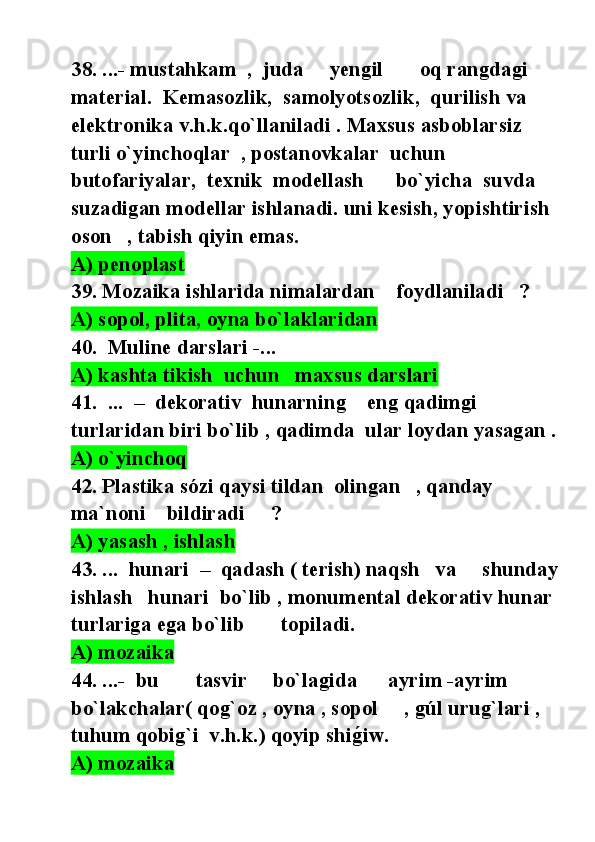 38. ...- mustahkam  ,  juda     yengil       oq rangdagi   
material.  Kemasozlik,  samolyotsozlik,  qurilish va     
elektronika v.h.k.qo`llaniladi . Maxsus asboblarsiz  
turli o`yinchoqlar  , postanovkalar  uchun   
butofariyalar,  texnik  modellash      bo`yicha  suvda 
suzadigan modellar ishlanadi. uni kesish, yopishtirish  
oson   , tabish qiyin emas.
A) penoplast
39. Mozaika ishlarida nimalardan    foydlaniladi   ?
A) sopol, plita, oyna bo`laklaridan        
40.  Muline darslari -...
A) kashta tikish  uchun   maxsus darslari  
41.  ...  –  dekorativ  hunarning    eng qadimgi     
turlaridan biri bo`lib , qadimda  ular loydan yasagan .
A) o`yinchoq        
42. Plastika sózi qaysi tildan  olingan   , qanday 
ma`noni    bildiradi     ?
A) yasash , ishlash   
43. ...  hunari  –  qadash ( terish) naqsh   va     shunday 
ishlash   hunari  bo`lib , monumental dekorativ hunar  
turlariga ega bo`lib       topiladi. 
A) mozaika
44. ...-  bu       tasvir     bo`lagida      ayrim -ayrim  
bo`lakchalar( qog`oz , oyna , sopol     , gúl urug`lari , 
tuhum qobig`i  v.h.k.) qoyip shig@iw. 
A) mozaika 