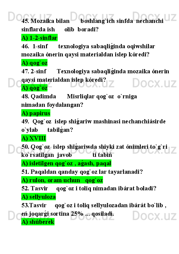 45. Mozaika bilan       boshlang`ich sinfda  nechanchi 
sinflarda ish      olib  boradi?
A) 1-2-sinflar    
46.  1-sinf       texnologiya sabaqlig@inda oqiwshilar 
mozaika ónerin qaysi materialdan islep kóredi?
A) qog`oz  
47. 2-sinf       Texnologiya sabaqli
g@inda mozaika ónerin
qaysi materialdan islep kóredi?
A) qog`oz  
48. Qadimda       Misrliqlar qog`oz  o`rniga        
nimadan foydalangan?
A) papirus
49.  Qog`oz  islep shi	
g@ariw mashinasi nechanchiásirde 
o`ylab      tabil	
g@an?
A) XVIII
50. Qog`oz  islep shi	
g@ariwda shiyki zat ónimleri to`g`ri 
ko`rsatilgan  javob             ti tabiń
A) isletilgen qog`oz , a
g@ash, paqal
51. Paqaldan qanday qog`oz lar tayarlanadi?
A) rulon, oram uchun   qog`oz  
52. Tasvir     qog`oz i toliq nimadan ibárat boladi?
A) sellyuloza
53.Tasvir     qog`oz i toliq sellyulozadan ibárát bo`lib , 
eń joqar	
g@i sortina 25% ... qosiladi.
A) shúberek 