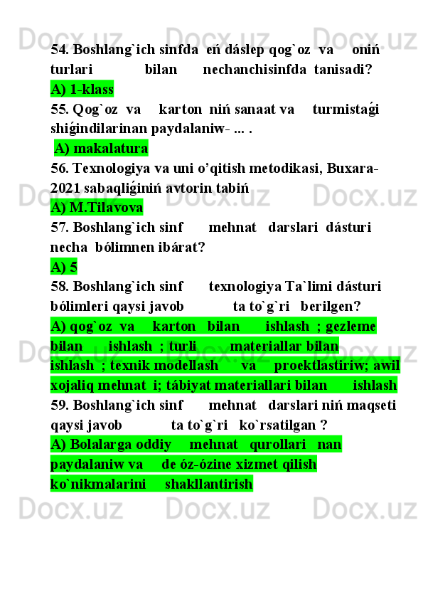 54. Boshlang`ich sinfda  eń dáslep qog`oz  va     oniń 
turlari              bilan       nechanchisinfda  tanisadi?
A) 1-klass
55. Qog`oz  va     karton  niń sanaat va     turmistag@i 
shi	
g@indilarinan paydalaniw- ... . 
  A) makalatura
56. Texnologiya va uni o’qitish metodikasi, Buxara-
2021 sabaqli	
g@iniń avtorin tabiń
A) M.Tilavova
57. Boshlang`ich sinf       mehnat   darslari  dásturi  
necha  bólimnen ibárat?
A) 5
58. Boshlang`ich sinf       texnologiya Ta`limi dásturi  
bólimleri qaysi javob             ta to`g`ri   berilgen?
A) qog`oz  va     karton   bilan       ishlash  ; gezleme 
bilan       ishlash  ; turli         materiallar bilan       
ishlash  ; texnik modellash      va     proektlastiriw; awil
xojaliq mehnat  i; tábiyat materiallari bilan       ishlash  
59. Boshlang`ich sinf       mehnat   darslari niń maqseti 
qaysi javob             ta to`g`ri   ko`rsatilgan ?
A) Bolalarga oddiy     mehnat   qurollari   nan 
paydalaniw va     de óz-ózine xizmet qilish         
ko`nikmalarini     shakllantirish   
