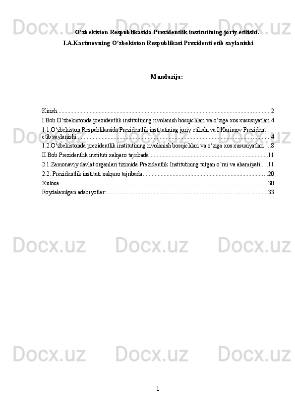 O zbekiston Respublikasida Prezidentlik institutining joriy etilishi.ʻ
I.A.Karimovning O’zbekiston Respublikasi Prezidenti etib saylanishi
Mundarija:
Kirish ............................................................................................................................................... 2
I.Bob.O‘zbekistonda prezidentlik institutining rivolanish bosqichlari va o‘ziga xos xususiyatlari 4
1.1.O zbekiston Respublikasida Prezidentlik institutining joriy etilishi va I.Karimov Prezident 	
ʻ
etib saylanishi .................................................................................................................................. 4
1.2.O‘zbekistonda prezidentlik institutining rivolanish bosqichlari va o‘ziga xos xususiyatlari ... . 8
II.Bob.Prezidentlik instituti xalqaro tajribada ................................................................................ 11
2.1.Zamonaviy davlat organlari tizimida Prezidentlik Institutining tutgan o`rni va ahamiyati ..... 11
2.2. Prezidentlik instituti xalqaro tajribada .................................................................................... 20
Xulosa. ........................................................................................................................................... 30
Foydalanilgan adabiyotlar: ............................................................................................................ 33
1 