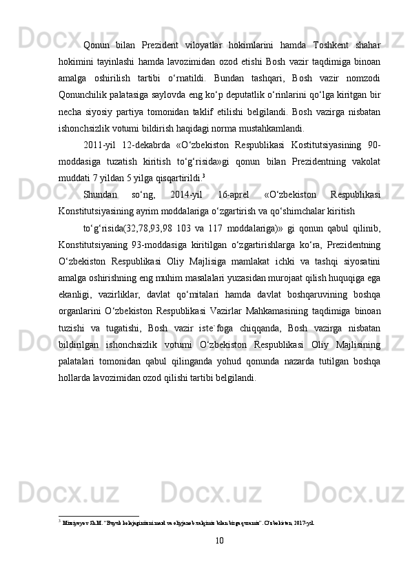 Qonun   bilan   Prezident   viloyatlar   hokimlarini   hamda   Toshkent   shahar
hokimini   tayinlashi   hamda   lavozimidan   ozod   etishi   Bosh   vazir   taqdimiga   binoan
amalga   oshirilish   tartibi   o‘rnatildi.   Bundan   tashqari,   Bosh   vazir   nomzodi
Qonunchilik palatasiga saylovda eng ko‘p deputatlik o‘rinlarini qo‘lga kiritgan bir
necha   siyosiy   partiya   tomonidan   taklif   etilishi   belgilandi.   Bosh   vazirga   nisbatan
ishonchsizlik votumi bildirish haqidagi norma mustahkamlandi.
2011-yil   12-dekabrda   «O‘zbekiston   Respublikasi   Kostitutsiyasining   90-
moddasiga   tuzatish   kiritish   to‘g‘risida»gi   qonun   bilan   Prezidentning   vakolat
muddati 7 yildan 5 yilga qisqartirildi. 3
Shundan   so‘ng,   2014-yil   16-aprel   «O‘zbekiston   Respublikasi
Konstitutsiyasining ayrim moddalariga o‘zgartirish va qo‘shimchalar kiritish
to‘g‘risida(32,78,93,98   103   va   117   moddalariga)»   gi   qonun   qabul   qilinib,
Konstitutsiyaning   93-moddasiga   kiritilgan   o‘zgartirishlarga   ko‘ra,   Prezidentning
O‘zbekiston   Respublikasi   Oliy   Majlisiga   mamlakat   ichki   va   tashqi   siyosatini
amalga oshirishning eng muhim masalalari yuzasidan murojaat qilish huquqiga ega
ekanligi,   vazirliklar,   davlat   qo‘mitalari   hamda   davlat   boshqaruvining   boshqa
organlarini   O‘zbekiston   Respublikasi   Vazirlar   Mahkamasining   taqdimiga   binoan
tuzishi   va   tugatishi,   Bosh   vazir   iste`foga   chiqqanda,   Bosh   vazirga   nisbatan
bildirilgan   ishonchsizlik   votumi   O‘zbekiston   Respublikasi   Oliy   Majlisining
palatalari   tomonidan   qabul   qilinganda   yohud   qonunda   nazarda   tutilgan   boshqa
hollarda lavozimidan ozod qilishi tartibi belgilandi.
3
  Mirziyoyev Sh.M. “Buyuk kelajaginiizni mard va oliyjanob xalqimiz bilan birga quramiz”. O‘zbekiston, 2017-yil.
10 