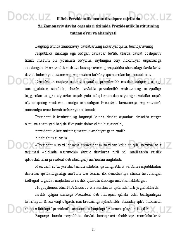 II.Bob.Prezidentlik instituti xalqaro tajribada
2.1.Zamonaviy davlat organlari tizimida Prezidentlik Institutining
tutgan o`rni va ahamiyati
Bugungi kunda zamonaviy davlatlarning aksariyat qismi boshqaruvning
respublika   shakliga   ega   bo'lgan   davlatlar   bo'lib,   ularda   davlat   boshqaruv
tizimi   ma'lum   bir   yo'nalish   bo'yicha   saylangan   oliy   hokimiyat   organlariga
asoslangan. Prezidentlik instituti boshqaruvining respublika shaklidagi davlatlarda
davlat hokimiyati tizimining eng muhim tarkibiy qismlaridan biri hisoblanadi.
Demokratik nuqtayi  nazardan qaralsa, prezidentlik instituti  xalqning o„ziga
xos   g„alabasi   sanaladi,   chunki   davlatda   prezidentlik   institutining   mavjudligi
to„g„ridan-to„g„ri   saylovlar   orqali   yoki   xalq   tomonidan   saylangan   vakillar   orqali
o'z   xalqining   irodasini   amalga   oshiradigan   Prezident   lavozimiga   eng   munosib
nomzodga ovoz berish imkoniyatini beradi.
Prezidentlik   institutining   bugungi   kunda   davlat   organlari   tizimida   tutgan
o`rni va ahamiyati haqida fikr yuritishdan oldin biz, avvalo,
prezidentlik institutining mazmun-mohiyatiga to`xtalib
o`tishishimiz lozim.
«Prezident » so`zi lotincha «praesidens» so`zidan kelib chiqib, so`zma- so`z
tarjimasi   «oldinda   o`tiruvchi»   (antik   davrlarda   turli   xil   majlislarda   raislik
qiluvchililarni president deb atashgan) ma`nosini anglatadi.
Prezident so`zi yuridik termin sifatida, qadimgi Afina va Rim respublikalari
davridan   qo`llanilganligi   ma`lum.   Bu   termin   ilk   demokratiya   shakli   hisoblangan
kollegial organlar majlislarida raislik qiluvchi shaxsga nisbatan ishlatilgan.
Huquqshunos olim N.A.Saxarov o„z asarlarida qadimda turli yig„ilishlarda
raislik   qilgan   shaxsga   Prezident   deb   murojaat   qilishi   odat   bo„lganligini
ta riflaydi. Biroz vaqt o'tgach, ism lavozimga aylantirildi. Shunday qilib, hukmron‟
shaxs sifatidagi "prezident" tushunchasi haqidagi birlamchi g'oyalar tug'ildi.
Bugungi   kunda   respublika   davlat   boshqaruvi   shaklidagi   mamlakatlarda
11 