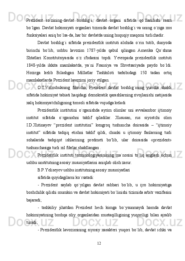 Prezident   so`zining-davlat   boshlig`i,   davlat   organi   sifatida   qo`llanilishi   rasm
bo`lgan. Davlat hokimiyati organlari tizimida davlat boshlig`i va uning o`ziga xos
funksiyalari aniq bo`lsa-da, har bir davlatda uning huquqiy maqomi turlichadir.
Davlat   boshlig`i   sifatida   prezidentlik   instituti   alohida   o`rin   tutib,   dunyoda
birinchi   bo`lib,   ushbu   lavozim   1787-yilda   qabul   qilingan   Amerika   Qo`shma
Shtatlari   Konstitutsiyasida   o`z   ifodasini   topdi.   Yevropada   prezidentlik   instituti
1848-yilda   ikkita   mamlakatda,   ya`ni   Fransiya   va   Shvetsariyada   paydo   bo`ldi.
Hozirga   kelib   Bilashgan   Millatlar   Tashkiloti   tarkibidagi   150   tadan   ortiq
mamlakatlarda Prezident lavozimi joriy etilgan.
O.T.Voloshukning   fikricha,   Prezident   davlat   boshlig`ining   yuridik   shakli
sifatida hokimiyat tabiati haqidagi demokratik qarashlarning rivojlanishi natijasida
xalq hokimiyatchiligining timsoli sifatida vujudga keladi
Prezidentlik   institutini   o`rganishda   ayrim   olimlar   uni   avvalambor   ijtimoiy
institut   sifatida   o`rganishni   taklif   qiladilar.   Xususan,   rus   siyostchi   olim
I.D.Xutinayev   “prezident   institutini”   kengroq   tushuncha   doirasida   –   “ijtimoiy
institut”   sifatida   tadqiq   etishni   taklif   qildi,   chunki   u   ijtimoiy   fanlarning   turli
sohalarida   tadqiqot   ishlarining   predmeti   bo lib,   ular   doirasida   «prezident»ʻ
tushunchasiga turli xil fikrlar shakllangan .
Prezidentlik   instituti   terminologiyasinining   ma`nosini   to`liq   anglash   uchun
ushbu unstitutning asosiy xususiyatlarini aniqlab olish zarur.
B.P.Yeliseyev ushbu institutning asosiy xususiyatlari 
sifatida quyidagilarni ko`rsatadi:
-   Prezident   saylab   qo`yilgan   davlat   rahbari   bo`lib,   u   ijro   hokimiyatiga
boshchilik qilishi mumkin va davlat hokimiyati bo`linishi tizimida arbitr vazifasini
bajaradi;
-   tashkiliy   jihatdan   Prezident   hech   kimga   bo`ysunmaydi   hamda   davlat
hokimiyatining   boshqa   oliy   organlaridan   mustaqilligining   yuqoriligi   bilan   ajralib
turadi;
-   Prezidentlik   lavozimining   siyosiy   xarakteri   yuqori   bo`lib,   davlat   ichki   va
12 