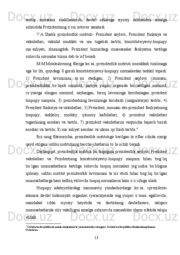 tashqi   siyosatini   shakllantirish,   davlat   ishlariga   siyosiy   rahbarlikni   amalga
oshrishda Prezidentning o`rni ustuvor sanaladi.
V.A.Shatili   prezidentlik   instituti-   Prezident   saylovi,   Prezident   funksiya   va
vakolatlari,   vakolat   muddati   va   uni   tugatish   tartibi,   konstitutsiyaviy-huquqiy
ma`suliyati,   shuningdek,   Prezident   huzuridagi   muassasalar   faoliyatini   tartibga
soluvchi normalar tizimi deb ta`rif beradi.
M.M.Mirakulovning fikriga ko`ra, prezidentlik instituti murakkab tuzilmaga
ega bo`lib, quyidagi 8 guruh konstitutsiyaviy-huquqiy normalardan tashkil topadi:
1)   Prezident   lavozimini   ta`sis   etadigan;   2)   Prezident   saylovi   (xususan,
prezidentlikka   bo`lajak   nomzod;   partiya   yuqori   organida   ko`rsatilgan   nomzod,
ro`yxatga   olingan   nomzod;   saylangan,   biroq   lavozimga   kirishmagan   president
huquqiy   maqomi;   3)   prezidentning   lavozimiga   kirishish   (inaguratsiya)   tartibi;   4)
Prezident funksiya va vakolatlari; 5) Prezident, xususan eks-prezident faoliyatining
huquqiy,   tashkiliy,   moddiy,   ijtimoiy   kafolatlari;   6)   president   vakolatlari
tugashining   asoslari   va   tartibi;   7)   prezident   vakolatlarini   vaqtincha   bajarib   turish
asoslari va tartibi; 8) ma`suliyat asoslari va ularni qo`llash tartibi. 4
Biz   ning   fikrimizcha,   prezidentlik   institutiga   berilgan   ta`riflar   ichida   oxirgi
qayd etilgani ushbu institutning barcha jihatlarini to`la ochib beradi.
Darhaqiqat, prezidentlik instituti bu faqatgina prezidentlik saylovi, Prezident
vakolatlari   va   Pezidentning   konstitutsiyaviy-huquqiy   maqomi   bilan   bog`liq
bo`lgan   munosabatlarni   tartibga   soluvchi   huquq   normalari   yig`indisi   bo`libgina
qolmay,   ushbu   institut   prezidentlik   lavozimini   ta`sis   etish   bilan   bog`liq   bo`lgan
munosabatlarga ham tadbiq etiluvchi huquq normalarini ham o`z ichiga oladi.
Huquqiy   adabiyotlardagi   zamonaviy   yondashuvlarga   ko`ra,   «prezident»
atamasi   davlat   hokimiyati   organlari   iyerarxiyasida   eng   yuqori   o`rinni   egallovchi,
mamlakat   ichki   siyosiy   hayotida   va   davlatning   davlatlararo,   xalqaro
munosabatlarida oliy vakilligini amalga oshiruvchi mansabdor shaxs sifatida talqin
etiladi.
4
  O‘zbekiston Respublikasini yanada rivojlantirish bo‘yicha harakatlar strategiyasi. O‘zbekiston Respublikasi Prezidentining farmoni. 
O‘zbekiston 
13 