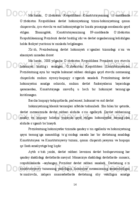 Ma`lumki,   O`zbekiston   Respublikasi   Konstitutsiyasining   11-moddasida
O`zbekiston   Respublikasi   davlat   hokimiyatining   tizimi-hokimiyatning   qonun
chiqaruvchi, ijro etuvchi va sud hokimiyatiga bo`linishi prinsipiga asoslanishi qayd
etilgan.   Shuningdek,   Konstitutsiyamizning   89-moddasida   O`zbekiston
Respublikasining Prezidenti davlat boshlig`idir va davlat organlarining kelishilgan
holda faoliyat yuritisini ta`minlashi belgilangan.
Xo`sh,   Prezidentning   davlat   hokimiyati   o`rganlari   tizimidagi   o`rni   va
ahamiyati nimadan iborat.
Ma`lumki,   2008   yilgacha   O`zbekiston   Respublikasi   Prezidenti   ijro   etuvchi
hokimiyat   boshlig`i   sanalgan.   O`zbekiston   Respublikasi   Konstitutsiyasidan
Prezidentning   ayni   bir   vaqtda  hukumat   rahbari   eknligini   qayd   etuvchi   normaning
chiqarilishi   muhim   siyosiy-huquqiy   o`zgarish   sanaladi.   Prezidentning   davlat
hokimiyatini   amalga   oshirishi,   muhim   davlat   funksiyalarini   bajarishiga
qaramasdan,   Konsitutsiyaga   muvofiq   u   hech   bir   hokimiyat   tarmog`iga
kiritilmagan.
Barcha huquqiy tadqiqotlarda, parlement, hukumat va sud davlat
hokimiyatining klassik tarmoqlari sifatida tushuniladi. Shu bilan bir qatorda,
davlat   mexanizmida   davlat   rahbari   alohida   o`rin   egallaydi.   Davlat   rahbarining
amaliy   va   huquqiy   holatini   yuqorida   qayd   etilgan   hokimiyatlar   tarmog`idan
alohida o`rganib bo`lmaydi.
Prezidentning hokimiyatlar tizimida qanday o`rin egallashi va hokimiyatning
qaysi   tarmog`iga   mansubligi   to`g`risidagi   masala   har   bir   davlatning   amaldagi
Konstitutsiyasi   va   Konstitutsiyaviy   tuzumi,   qonun   chiqarish   jarayoni   va   huquqni
qo`llash amaliyotiga bog`liqdir.
Aytib   o`tish   joizki,   davlat   rahbari   lavozimi   davlat   boshqaruvining   har
qanday shaklidagi davlatlarda mavjud. Monarxiya shaklidagi davlatlarda- monarx,
respublikalarda   –saylangan   Prezident   davlat   rahbari   sanaladi.   Davlatning   o`zi
konstitutsiyaviy   tuzumning   yaxlitligini,   hokimiyat   mexanizminig   samaradorligini
ta`minlovchi,   xalqaro   munosabatlarda   davlatning   oliy   vakilligini   amalga
14 