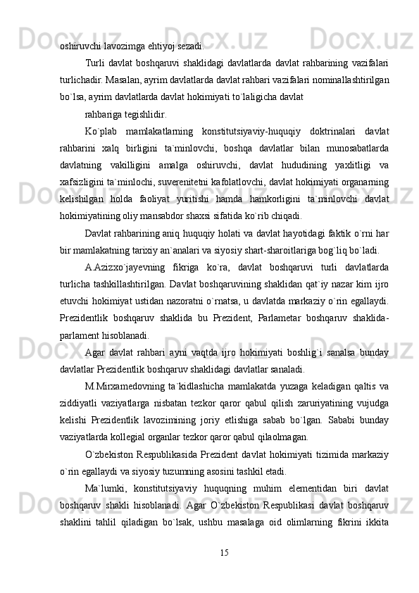 oshiruvchi lavozimga ehtiyoj sezadi.
Turli   davlat   boshqaruvi   shaklidagi   davlatlarda   davlat   rahbarining   vazifalari
turlichadir. Masalan, ayrim davlatlarda davlat rahbari vazifalari nominallashtirilgan
bo`lsa, ayrim davlatlarda davlat hokimiyati to`laligicha davlat
rahbariga tegishlidir.
Ko`plab   mamlakatlarning   konstitutsiyaviy-huquqiy   doktrinalari   davlat
rahbarini   xalq   birligini   ta`minlovchi,   boshqa   davlatlar   bilan   munosabatlarda
davlatning   vakilligini   amalga   oshiruvchi,   davlat   hududining   yaxlitligi   va
xafsizligini ta`minlochi, suverenitetni kafolatlovchi, davlat hokimiyati organarning
kelishilgan   holda   faoliyat   yuritishi   hamda   hamkorligini   ta`minlovchi   davlat
hokimiyatining oliy mansabdor shaxsi sifatida ko`rib chiqadi.
Davlat rahbarining aniq huquqiy holati va davlat hayotidagi faktik o`rni har
bir mamlakatning tarixiy an`analari va siyosiy shart-sharoitlariga bog`liq bo`ladi.
A.Azizxo`jayevning   fikriga   ko`ra,   davlat   boshqaruvi   turli   davlatlarda
turlicha tashkillashtirilgan. Davlat  boshqaruvining shaklidan qat`iy nazar  kim ijro
etuvchi hokimiyat ustidan nazoratni o`rnatsa, u davlatda markaziy o`rin egallaydi.
Prezidentlik   boshqaruv   shaklida   bu   Prezident,   Parlametar   boshqaruv   shaklida-
parlament hisoblanadi.
Agar   davlat   rahbari   ayni   vaqtda   ijro   hokimiyati   boshlig`i   sanalsa   bunday
davlatlar Prezidentlik boshqaruv shaklidagi davlatlar sanaladi.
M.Mirxamedovning   ta`kidlashicha   mamlakatda   yuzaga   keladigan   qaltis   va
ziddiyatli   vaziyatlarga   nisbatan   tezkor   qaror   qabul   qilish   zaruriyatining   vujudga
kelishi   Prezidentlik   lavozimining   joriy   etlishiga   sabab   bo`lgan.   Sababi   bunday
vaziyatlarda kollegial organlar tezkor qaror qabul qilaolmagan.
O`zbekiston   Respublikasida   Prezident   davlat   hokimiyati   tizimida   markaziy
o`rin egallaydi va siyosiy tuzumning asosini tashkil etadi.
Ma`lumki,   konstitutsiyaviy   huquqning   muhim   elementidan   biri   davlat
boshqaruv   shakli   hisoblanadi.   Agar   O`zbekiston   Respublikasi   davlat   boshqaruv
shaklini   tahlil   qiladigan   bo`lsak,   ushbu   masalaga   oid   olimlarning   fikrini   ikkita
15 