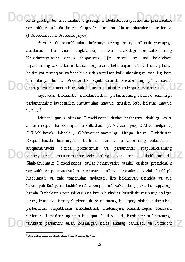 katta guruhga bo`lish mumkin. 1-guruhga O`zbekiston Respublikasini prezidentlik
respublikasi   sifatida   ko`rib   chiquvchi   olimlarni   fikr-mulohazalarini   kiritamiz.
(F.X.Raximov, Sh.Abbosxo`jayev).
Prezidentlik   respublikalari   hokimiyatlarning   qat`iy   bo`linish   prinsipiga
asoslanadi.   Bu   shuni   anglatadiki,   mazkur   shakldagi   respublikalarning
Konstitutsiyalarida   qonun   chiqaruvchi,   ijro   etuvchi   va   sud   hokimiyati
organlarining vakolatlari o`rtasida chegara aniq belgilangan bo`ladi. Bunday holda
hokimiyat tarmoqlari nafaqat bir-biridan aratilgan balki ularning mustaqilligi ham
ta`minlangan   bo`ladi.   Prezidentlik   respublikalarida   Prezdentning   qo`lida   davlat
boshlig`i va hukumat rahbari vakolatlari to`planishi bilan birga, prezidentlik
saylovida,   hukumatni   shakllantirishda   parlamentning   ishtirok   etmasligi,
parlamentning   javobgarligi   institutining   mavjud   emasligi   kabi   holatlar   mavjud
bo`ladi. 5
Ikkinchi   guruh   olimlar   O`zbekistonni   davlat   boshqaruv   shakliga   ko`ra
aralash   respublika   ekanligini   ta`kidlashadi.   (A.Azizxo`jayev,   O.Muxamedjanov,
G.R.Malikova).   Masalan,   O.Muxamedjanovning   fikriga   ko`ra   O`zbekiston
Respublikasida   hokimiyatlar   bo`linish   tizimida   parlamentning   vakolatlarini
aniqlashtiruvchi   o`zida   prezidentlik   va   parlamentar   respublikalarning
xususiyatarini   mujassamlashtiruvchi   o`ziga   xos   model   shakllanmoqda.
Shak-shubhasiz   O`zbekistonda   davlat   hokimiyatini   tashkil   etishda   prezidentlik
respublikasinig   xususiyatlari   namoyon   bo`ladi:   Prezident   davlat   boshlig`i
hisoblanadi   va   xalq   tomonidan   saylanadi,   ijro   hokimiyati   tizimida   va   sud
hokimiyati faoliyatini tashkil etishda keng hajmli vakolatlarga, veto huquqiga ega
hamda   O`zbekiston   respublikasining   butun   hududida   bajarilishi   majburiy   bo`lgan
qaror, farmon va farmoyish chiqaradi. Biroq hozirgi huquqqiy islohotlar sharoitida
parlamentar   respublikani   shakllantirish   tendensiyasi   kuzatilmoqda.   Xususan,
parlament   Prezidentning   veto   huquqini   cheklay   oladi,   Bosh   vazirni   lavozimiga
tayinlash   parlament   bilan   kelishilgan   holda   amalag   oshiriladi   va   Prezident
5
  Respublikasi qonun hujjatlari to‘plami, 6-son, 70-modda. 2017-yil.
16 