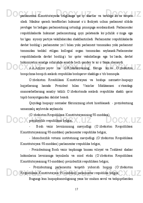 parlamentni   Konstitutsiyada   belgilanga   qat`iy   shartlar   va   tartibga   ko`ra   tarqata
oladi.   Mazkur   qarash   tarafdorlari   hukumat   o`z   faoliyati   uchun   parlament   oldida
javobgar bo`ladigan parlamentning ustunligi prinsipiga asoslanishadi. Parlamentar
respublikalarda   hukumat   parlamentning   quyi   palatasida   ko`pchilik   o`ringa   ega
bo`lgan  siyosiy partiya vakillalaridan shakllantiriladi. Parlamentar respublikalarda
davlat  boshlig`i   parlamentar   yo`l   bilan yoki   parlament  tomonidan  yoki   parlament
tomonidan   tashkil   etilgan   kollegial   organ   tomonidan   saylanadi.Parlamentar
respublikalarda   davlat   boshlig`i   bir   qator   vakolatlarga   ega   bo`lsada,   davlat
hokimiyatini amalga oshirishda amalda hech qanday ta`sir o`tkaza olamaydi.
A.A.Azizxo`jayev   va   G.R.Malikovaning   fikriga   ko`ra   O`zbekiston
bosqichma-bosqich aralash respublika boshqaruv shakliga o`tib bomoqda.
O`zbekiston   Resublikasi   Konstitutsiyasi   va   boshqa   normativ-huquqiy
hujjatlarning   hamda   Prezident   bilan   Vazirlar   Mahkamasi   o`rtasidagi
munosabatlarning   amaliy   tahlili   O`zbekistonda   aralash   respublika   shakli   qaror
topib borayotganidan dalolat beradi.
Quyidagi huquqiy normalar fikrimizning isboti hisoblanadi: -   prezidentning
umumxalq saylovida saylanishi
(O`zbekiston Respublikasi Konstitutsiyasining 90-moddasi) 
prezidentlik respublikasi belgisi;
-     Bosh   vazir   lavozimining   mavjudligi   (O`zbekiston   Respublikasi
Konstitutsiyasining 98-moddasi) parlamentar respublika belgisi;
-   Ishonchsizlik   votumi   institutining   mavjudligi   (O`zbekiston   Respublikasi
Konstitutsiyasi 98-moddasi) parlamentar respublika belgisi;
-   Prezidentning   Bosh   vazir   taqdimiga   binoan   viloyat   va   Toshkent   shahar
hokimlarini   lavozimiga   tayinlashi   va   ozod   etishi   (O`zbekiston   Respublikasi
Konstitutsiyasining 93-moddasi) prezidentlik respublikasi belgisi;
-   Prezidentning   parlamentni   tarqatib   yuborish   huquqi   (O`zbekiston
Respublikasi Konstitutsiyasi 95-moddasi) parlamentar respublika belgisi;
Bugungi kun huquqshunosligining yana bir muhim savol va tadqiqotlaridan
17 