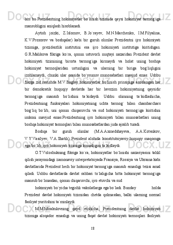 biri   bu   Prezidentning   hokimiyatlar   bo`linish   tizimida   qaysi   hokimiyat   tarmog`iga
mansubligini aniqlash hisoblanadi.
Aytish   joizki,   Z.Islomov,   B.Jo`rayev,   M.N.Marchenko,   I.M.Filyalina,
K.V.Proxorov   va   boshqalar)   kabi   bir   guruh   olimlar   Prezidentni   ijro   hokimiyati
tizimiga,   prezidentlik   institutini   esa   ijro   hokimiyati   institutiga   kiritishgan.
G.R.Malikova   fikriga   ko`ra,   qonun   ustuvorli   nuqtayi   nazaridan   Prezident   davlat
hokimiyati   tizimining   birorta   tarmog`iga   kirmaydi   va   holat   uning   boshqa
hokimiyat   tarmoqlaridan   ustunligini   va   ularning   bir   biriga   bog`liqligini
izohlamaydi,   chunki   ular   orasida   bo`ysunuv   munosabatlari   mavjud   emas.   Ushbu
fikrga   zid   ravishda   M.V.Baglay   hokimiyatlar   bo`linish   prinsipiga   asoslangan   har
bir   demokratik   huquqiy   davlatda   har   bir   lavozim   hokimiyatning   qaysidir
tarmog`iga   mansub   bo`lishini   ta`kidaydi.   Ushbu   olimning   ta`kidlashicha,
Prezidentning   funksiyalari   hokimiyatning   uchta   tarmog`   bilan   chambarchars
bog`liq   bo`lib,   uni   qonun   chiqaruvchi   va   sud   hokimiyati   tarmog`iga   kiritishni
imkoni   mavjud   emas.Prezidentning   ijro   hokimiyati   bilan   munosabatlari   uning
boshqa hokimiyat tarmoqlari bilan munosabatlardan juda ajralib turadi.
Boshqa   bir   guruh   olimlar   (M.A.Axmedshayeva,   A.A.Kotenkov,
V.Y.Vasilyev,   V.A.Shatili)   Prezident   alohida   konstitutsiyaviy-huquqiy   maqomga
ega bo`lib, ijro hokimiyati tizimiga kimasligini ta`kidlaydi.
O.T.Voloshukning   fikriga   ko`ra,   hokimiyatlar   bo`linishi   nazariyasini   tahlil
qilish jarayonidagi zamonaviy interpretatsiyada Fransiya, Rossiya va Ukraina kabi
davlatlarida Prezident hech bir hokimiyat tarmog`iga mansub emasligi tezisi amal
qiladi.   Ushbu   davlatlarda   davlat   rahbari   to`laligicha   bitta   hokimiyat   tarmog`iga
mansub bo`lmasdan, qonun chiqaruvchi, ijro etuvchi va sud
hokimiyati bo`yicha tegishli vakolatlarga ega bo`ladi. Bunday   holda
Prezident   davlat   hokimiyati   tizimidan   chetda   qolmasdan,   balki   ularning   normal
faoliyat yuritishini ta`minlaydi.
M.M.Mirakulovning   qayd   etishicha,   Prezidentning   davlat   hokimiyati
tizimiga   aloqador   emasligi   va   uning   faqat   davlat   hokimiyati   tarmoqlari   faoliyati
18 