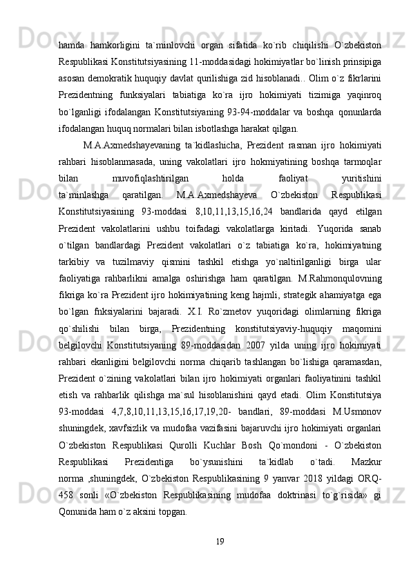 hamda   hamkorligini   ta`minlovchi   organ   sifatida   ko`rib   chiqilishi   O`zbekiston
Respublikasi Konstitutsiyasining 11-moddasidagi hokimiyatlar bo`linish prinsipiga
asosan demokratik huquqiy davlat qurilishiga zid hisoblanadi.. Olim o`z fikrlarini
Prezidentning   funksiyalari   tabiatiga   ko`ra   ijro   hokimiyati   tizimiga   yaqinroq
bo`lganligi   ifodalangan   Konstitutsiyaning   93-94-moddalar   va   boshqa   qonunlarda
ifodalangan huquq normalari bilan isbotlashga harakat qilgan.
M.A.Axmedshayevaning   ta`kidlashicha,   Prezident   rasman   ijro   hokimiyati
rahbari   hisoblanmasada,   uning   vakolatlari   ijro   hokmiyatining   boshqa   tarmoqlar
bilan   muvofiqlashtirilgan   holda   faoliyat   yuritishini
ta`minlashga   qaratilgan.   M.A.Axmedshayeva   O`zbekiston   Respublikasi
Konstitutsiyasining   93-moddasi   8,10,11,13,15,16,24   bandlarida   qayd   etilgan
Prezident   vakolatlarini   ushbu   toifadagi   vakolatlarga   kiritadi.   Yuqorida   sanab
o`tilgan   bandlardagi   Prezident   vakolatlari   o`z   tabiatiga   ko`ra,   hokimiyatning
tarkibiy   va   tuzilmaviy   qismini   tashkil   etishga   yo`naltirilganligi   birga   ular
faoliyatiga   rahbarlikni   amalga   oshirishga   ham   qaratilgan.   M.Rahmonqulovning
fikriga ko`ra Prezident  ijro hokimiyatining keng hajmli, strategik ahamiyatga  ega
bo`lgan   fnksiyalarini   bajaradi.   X.I.   Ro`zmetov   yuqoridagi   olimlarning   fikriga
qo`shilishi   bilan   birga,   Prezidentning   konstitutsiyaviy-huquqiy   maqomini
belgilovchi   Konstitutsiyaning   89-moddasidan   2007   yilda   uning   ijro   hokimiyati
rahbari   ekanligini   belgilovchi   norma   chiqarib   tashlangan   bo`lishiga   qaramasdan,
Prezident   o`zining   vakolatlari   bilan   ijro   hokimiyati   organlari   faoliyatinini   tashkil
etish   va   rahbarlik   qilishga   ma`sul   hisoblanishini   qayd   etadi.   Olim   Konstitutsiya
93-moddasi   4,7,8,10,11,13,15,16,17,19,20-   bandlari,   89-moddasi   M.Usmonov
shuningdek, xavfsizlik va mudofaa vazifasini  bajaruvchi ijro hokimiyati organlari
O`zbekiston   Respublikasi   Qurolli   Kuchlar   Bosh   Qo`mondoni   -   O`zbekiston
Respublikasi   Prezidentiga   bo`ysunishini   ta`kidlab   o`tadi.   Mazkur
norma   ,shuningdek,   O`zbekiston   Respublikasining   9   yanvar   2018   yildagi   ORQ-
458   sonli   «O`zbekiston   Respublikasining   mudofaa   doktrinasi   to`g`risida»   gi
Qonunida ham o`z aksini topgan.
19 