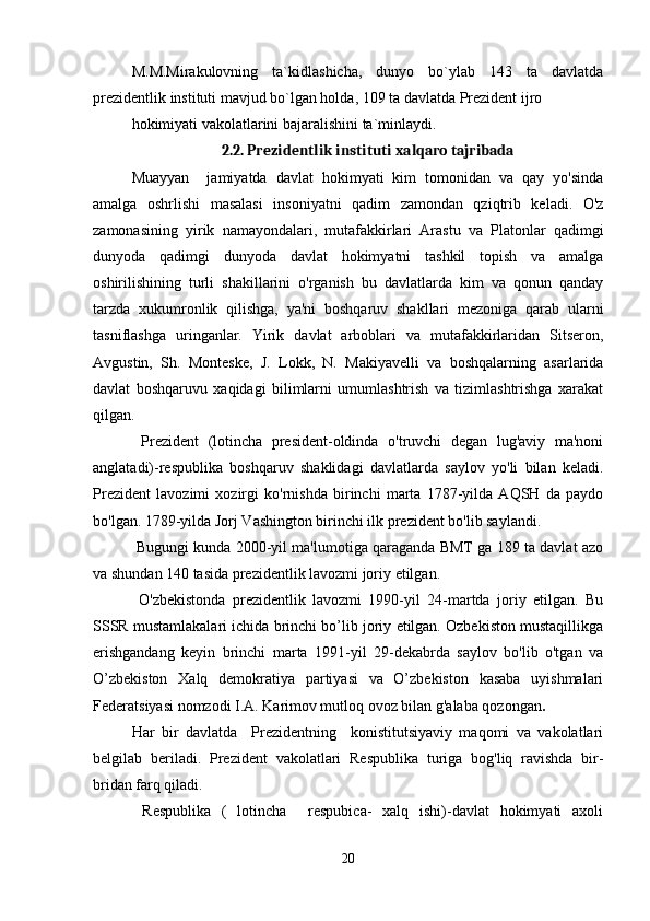 M.M.Mirakulovning   ta`kidlashicha,   dunyo   bo`ylab   143   ta   davlatda
prezidentlik instituti mavjud bo`lgan holda, 109 ta davlatda Prezident ijro
hokimiyati vakolatlarini bajaralishini ta`minlaydi.
2.2. Prezidentlik instituti xalqaro tajribada
Muayyan     jamiyatda   davlat   hokimyati   kim   tomonidan   va   qay   yo'sinda
amalga   oshrlishi   masalasi   insoniyatni   qadim   zamondan   qziqtrib   keladi.   O'z
zamonasining   yirik   namayondalari,   mutafakkirlari   Arastu   va   Platonlar   qadimgi
dunyoda   qadimgi   dunyoda   davlat   hokimyatni   tashkil   topish   va   amalga
oshirilishining   turli   shakillarini   o'rganish   bu   davlatlarda   kim   va   qonun   qanday
tarzda   xukumronlik   qilishga,   ya'ni   boshqaruv   shakllari   mezoniga   qarab   ularni
tasniflashga   uringanlar.   Yirik   davlat   arboblari   va   mutafakkirlaridan   Sitseron,
Avgustin,   Sh.   Monteske,   J.   Lokk,   N.   Makiyavelli   va   boshqalarning   asarlarida
davlat   boshqaruvu   xaqidagi   bilimlarni   umumlashtrish   va   tizimlashtrishga   xarakat
qilgan.
  Prezident   (lotincha   president-oldinda   o'truvchi   degan   lug'aviy   ma'noni
anglatadi)-respublika   boshqaruv   shaklidagi   davlatlarda   saylov   yo'li   bilan   keladi.
Prezident   lavozimi   xozirgi   ko'rnishda   birinchi   marta   1787-yilda   AQSH   da   paydo
bo'lgan. 1789-yilda Jorj Vashington birinchi ilk prezident bo'lib saylandi.
 Bugungi kunda 2000-yil ma'lumotiga qaraganda BMT ga 189 ta davlat azo
va shundan 140 tasida prezidentlik lavozmi joriy etilgan.
  O'zbekistonda   prezidentlik   lavozmi   1990-yil   24-martda   joriy   etilgan.   Bu
SSSR mustamlakalari ichida brinchi bo’lib joriy etilgan. Ozbekiston mustaqillikga
erishgandang   keyin   brinchi   marta   1991-yil   29-dekabrda   saylov   bo'lib   o'tgan   va
O’zbekiston   Xalq   demokratiya   partiyasi   va   O’zbekiston   kasaba   uyishmalari
Federatsiyasi nomzodi I.A. Karimov mutloq ovoz bilan g'alaba qozongan .
Har   bir   davlatda     Prezidentning     konistitutsiyaviy   maqomi   va   vakolatlari
belgilab   beriladi.   Prezident   vakolatlari   Respublika   turiga   bog'liq   ravishda   bir-
bridan farq qiladi.
  Respublika   (   lotincha     respubica-   xalq   ishi)-davlat   hokimyati   axoli
20 