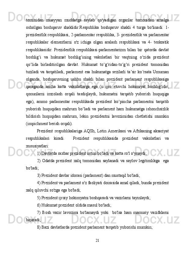 tominidan   muayyan   muddatga   saylab   qo'yadigan   organlar   tomonidan   amalga
oshrilgan   boshqaruv   shaklidir.Respublika   boshqaruv   shakli   4   turga   bo'linadi:   1-
prezidentlik respublikasi, 2-parlamentar respublika, 3- prezidentlik va parlamentar
respublikalar   elementlarni   o'z   ichiga   olgan   aralash   respublikasi   va   4-   teokratik
respublikasidir.   Prezidentlik   respublikasi-parlamentarizm   bilan   bir   qatorda   davlat
boshlig i   va   hukumat   boshlig ining   vakolatlari   bir   vaqtning   o zida   prezidentʻ ʻ ʻ
qo lida   birlashtirilgan   davlat.   Hukumat   to g ridan-to g ri   prezident   tomonidan	
ʻ ʻ ʻ ʻ ʻ
tuziladi   va   tarqatiladi,   parlament   esa   hukumatga   sezilarli   ta sir   ko rsata   Umuman	
ʼ ʻ
olganda,   boshqaruvning   ushbu   shakli   bilan   prezident   parlament   respublikasiga
qaraganda   ancha   katta   vakolatlarga   ega   (u   ijro   etuvchi   hokimiyat   boshlig idir,	
ʻ
qonunlarni   imzolash   orqali   tasdiqlaydi,   hukumatni   tarqatib   yuborish   huquqiga
ega),   ammo   parlamentar   respublikada   prezident   ko pincha   parlamentni   tarqatib	
ʻ
yuborish   huquqidan   mahrum   bo ladi   va   parlament   ham   hukumatga   ishonchsizlik	
ʻ
bildirish   huquqidan   mahrum,   lekin   prezidentni   lavozimidan   chetlatishi   mumkin
(impichment berish orqali).
Prezident   respublikalariga   AQSh,   Lotin   Amerikasi   va   Afrikaning   aksariyat
respublikalari   kiradi.     Prezident   respublikasida   prezident   vakolatlari   va
xususiyatlari:
1) Davlatda raxbar prezident ustun bo'ladi va katta ro'l o'ynaydi;
2)   Odatda   prezident   xalq   tomonidan   saylanadi   va   saylov   legitimlikga     ega
bo'ladi;
3) Prezident davlar idorasi (parlament) dan mustaqil bo'ladi;
4) Prezident va parlament o'z faoliyati doirasida amal qiladi, bunda prezident
xalq qiluvchi so'zga ega bo'ladi;
5) Prezident ijroiy hokimyatni boshqaradi va vazirlarni tayinlaydi;
6) Hukumat prezident oldida masul bo'ladi;
7)   Bosh   vazir   lavozimi   bo'lamaydi   yoki     bo'lsa   ham   mamuriy   vazifalarni
bajaradi;
8) Bazi davlatlarda prezident parlament tarqatib yuborishi mumkin;
21 