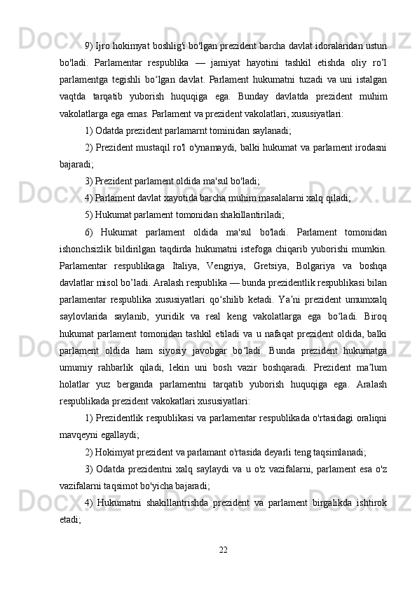 9) Ijro hokimyat boshlig'i bo'lgan prezident barcha davlat idoralaridan ustun
bo'ladi.   Parlamentar   respublika   —   jamiyat   hayotini   tashkil   etishda   oliy   ro’l
parlamentga   tegishli   bo lgan   davlat.   Parlament   hukumatni   tuzadi   va   uni   istalganʻ
vaqtda   tarqatib   yuborish   huquqiga   ega.   Bunday   davlatda   prezident   muhim
vakolatlarga ega emas. Parlament va prezident vakolatlari, xususiyatlari:
1) Odatda prezident parlamarnt tominidan saylanadi;
2) Prezident mustaqil ro'l o'ynamaydi, balki hukumat va parlament irodasni
bajaradi;
3) Prezident parlament oldida ma'sul bo'ladi;
4) Parlament davlat xayotida barcha muhim masalalarni xalq qiladi;
5) Hukumat parlament tomonidan shakillantiriladi;
6)   Hukumat   parlament   oldida   ma'sul   bo'ladi.   Parlament   tomonidan
ishonchsizlik   bildirilgan   taqdirda   hukumatni   istefoga   chiqarib   yuborishi   mumkin.
Parlamentar   respublikaga   Italiya,   Vengriya,   Gretsiya,   Bolgariya   va   boshqa
davlatlar misol bo’ladi. Aralash respublika — bunda prezidentlik respublikasi bilan
parlamentar   respublika   xususiyatlari   qo shilib   ketadi.   Ya ni   prezident   umumxalq	
ʻ ʼ
saylovlarida   saylanib,   yuridik   va   real   keng   vakolatlarga   ega   bo ladi.   Biroq	
ʻ
hukumat   parlament   tomonidan   tashkil   etiladi   va   u   nafaqat   prezident   oldida,   balki
parlament   oldida   ham   siyosiy   javobgar   bo ladi.   Bunda   prezident   hukumatga	
ʻ
umumiy   rahbarlik   qiladi,   lekin   uni   bosh   vazir   boshqaradi.   Prezident   ma lum	
ʼ
holatlar   yuz   berganda   parlamentni   tarqatib   yuborish   huquqiga   ega.   Aralash
respublikada prezident vakokatlari xususiyatlari:
1) Prezidentlik respublikasi va parlamentar respublikada o'rtasidagi oraliqni
mavqeyni egallaydi;
2) Hokimyat prezident va parlamant o'rtasida deyarli teng taqsimlanadi;
3)   Odatda   prezidentni   xalq   saylaydi   va   u   o'z   vazifalarni,   parlament   esa   o'z
vazifalarni taqsimot bo'yicha bajaradi;
4)   Hukumatni   shakillantrishda   prezident   va   parlament   birgalikda   ishtirok
etadi;
22 