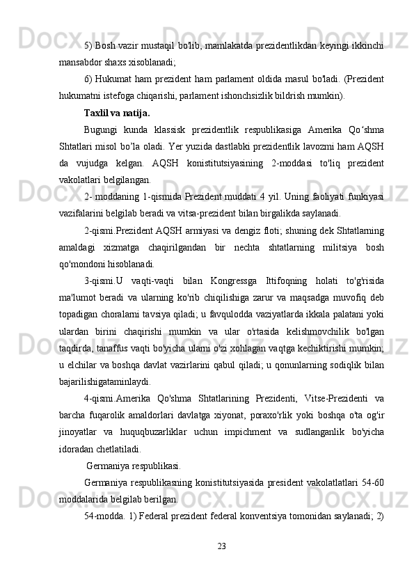 5) Bosh vazir mustaqil bo'lib, mamlakatda prezidentlikdan keyingi ikkinchi
mansabdor shaxs xisoblanadi;
6)  Hukumat  ham   prezident  ham   parlament  oldida  masul   bo'ladi.  (Prezident
hukumatni istefoga chiqarishi, parlament ishonchsizlik bildrish mumkin).
Taxlil va natija.
Bugungi   kunda   klassisk   prezidentlik   respublikasiga   Amerika   Qo shmaʻ
Shtatlari misol bo’la oladi. Yer yuzida dastlabki prezidentlik lavozmi ham AQSH
da   vujudga   kelgan.   AQSH   konistitutsiyasining   2-moddasi   to'liq   prezident
vakolatlari belgilangan.
2-  moddaning 1-qismida Prezident  muddati  4 yil. Uning faoliyati  funkiyasi
vazifalarini belgilab beradi va vitsa-prezident bilan birgalikda saylanadi. 
2-qismi.Prezident AQSH armiyasi va dengiz floti; shuning dek Shtatlarning
amaldagi   xizmatga   chaqirilgandan   bir   nechta   shtatlarning   militsiya   bosh
qo'mondoni hisoblanadi.
3-qismi.U   vaqti-vaqti   bilan   Kongressga   Ittifoqning   holati   to'g'risida
ma'lumot   beradi   va   ularning   ko'rib   chiqilishiga   zarur   va   maqsadga   muvofiq   deb
topadigan choralarni tavsiya qiladi; u favqulodda vaziyatlarda ikkala palatani yoki
ulardan   birini   chaqirishi   mumkin   va   ular   o'rtasida   kelishmovchilik   bo'lgan
taqdirda, tanaffus vaqti bo'yicha ularni o'zi xohlagan vaqtga kechiktirishi mumkin;
u elchilar va boshqa davlat  vazirlarini qabul qiladi; u qonunlarning sodiqlik bilan
bajarilishigataminlaydi.
4-qismi.Amerika   Qo'shma   Shtatlarining   Prezidenti,   Vitse-Prezidenti   va
barcha   fuqarolik   amaldorlari   davlatga   xiyonat,   poraxo'rlik   yoki   boshqa   o'ta   og'ir
jinoyatlar   va   huquqbuzarliklar   uchun   impichment   va   sudlanganlik   bo'yicha
idoradan chetlatiladi.
 Germaniya respublikasi.
Germaniya   respublikasning   konistitutsiyasida   president   vakolatlatlari   54-60
moddalarida belgilab berilgan.
54-modda. 1) Federal prezident federal konventsiya tomonidan saylanadi; 2)
23 