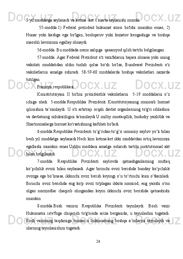 5 yil muddatga saylanadi va ketma -ket 1 marta saylanishi mumki.
  55-modda.1)   Federal   prezident   hukumat   azosi   bo'lshi   mumkin   emas;   2)
Hunar   yoki   kasbga   ega   bo'lgan,   boshqaruv   yoki   kuzatuv   kengashiga   va   boshqa
maoshli lavozimni egallay olmaydi.
56-modda. Bu moddada nems xalqiga  qasamyod qilsh tartibi belgilangan.
57-modda. Agar Federal Prezident o'z vazifalarini bajara olmasa yoki uning
vakolati   muddatidan   oldin   tushib   qolsa   bo'sh   bo'lsa,   Bundesrat   Prezidenti   o'z
vakolatlarini   amalga   oshiradi.   58-59-60   moddalarda   boshqa   vakolatlari   nazarda
tutilgan.
Fransiya respublikasi.
Konistitutsiyani   II   bo'lmi   prezidentlik   vakolatlarni     5-19   moddalarni   o’z
ichiga   oladi.   5-modda.Respublika   Prezidenti   Konstitutsiyaning   munosib   hurmat
qilinishini   ta’minlaydi.  U  o'z   arbitraji   orqali   davlat   organlarining  to'g'ri   ishlashini
va davlatning uzluksizligini ta'minlaydi.U milliy mustaqillik, hududiy yaxlitlik va
Shartnomalarga hurmat ko'rsatishning kafolati bo'ladi.
6-modda.Respublika Prezidenti to‘g‘ridan-to‘g‘ri umumiy saylov yo‘li bilan
besh yil muddatga saylanadi.Hech kim ketma-ket ikki muddatdan ortiq lavozimni
egallashi   mumkin   emas.Ushbu   moddani   amalga   oshirish   tartibi   institutsional   akt
bilan belgilanadi.
7-modda.   Respublika   Prezidenti   saylovda   qatnashganlarning   mutlaq
ko‘pchilik   ovozi   bilan   saylanadi.   Agar   birinchi   ovoz   berishda   bunday   ko‘pchilik
ovozga ega bo‘lmasa, ikkinchi ovoz berish keyingi o‘n to‘rtinchi kuni o‘tkaziladi.
Birinchi   ovoz   berishda   eng   ko'p   ovoz   to'plagan   ikkita   nomzod,   eng   yaxshi   o'rin
olgan   nomzodlar   chaqirib   olingandan   keyin   ikkinchi   ovoz   berishda   qatnashishi
mumkin.
8-modda.Bosh   vazirni   Respublika   Prezidenti   tayinlaydi.   Bosh   vazir
Hukumatni   iste'foga   chiqarish   to'g'risida   ariza   berganida,   u   tayinlashni   tugatadi.
Bosh   vazirning   taqdimiga   binoan   u   hukumatning   boshqa   a zolarini   tayinlaydi   vaʼ
ularning tayinlanishini tugatadi.
24 