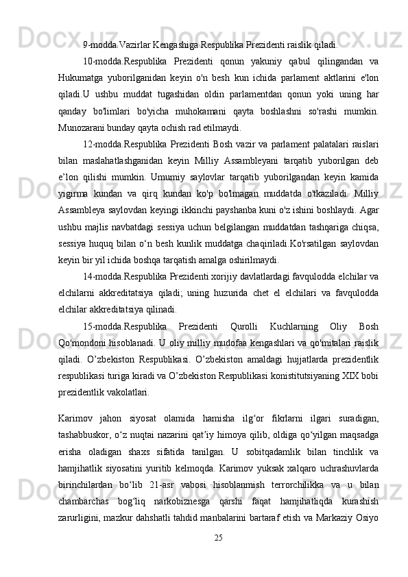 9-modda.Vazirlar Kengashiga Respublika Prezidenti raislik qiladi. 
10-modda.Respublika   Prezidenti   qonun   yakuniy   qabul   qilingandan   va
Hukumatga   yuborilganidan   keyin   o'n   besh   kun   ichida   parlament   aktlarini   e'lon
qiladi.U   ushbu   muddat   tugashidan   oldin   parlamentdan   qonun   yoki   uning   har
qanday   bo'limlari   bo'yicha   muhokamani   qayta   boshlashni   so'rashi   mumkin.
Munozarani bunday qayta ochish rad etilmaydi.
12-modda.Respublika   Prezidenti   Bosh   vazir   va   parlament   palatalari   raislari
bilan   maslahatlashganidan   keyin   Milliy   Assambleyani   tarqatib   yuborilgan   deb
e’lon   qilishi   mumkin.   Umumiy   saylovlar   tarqatib   yuborilgandan   keyin   kamida
yigirma   kundan   va   qirq   kundan   ko'p   bo'lmagan   muddatda   o'tkaziladi.   Milliy
Assambleya saylovdan keyingi ikkinchi payshanba kuni o'z ishini boshlaydi. Agar
ushbu   majlis   navbatdagi   sessiya   uchun  belgilangan   muddatdan   tashqariga   chiqsa,
sessiya   huquq   bilan   o‘n   besh   kunlik   muddatga   chaqiriladi.Ko'rsatilgan   saylovdan
keyin bir yil ichida boshqa tarqatish amalga oshirilmaydi.
14-modda.Respublika Prezidenti xorijiy davlatlardagi favqulodda elchilar va
elchilarni   akkreditatsiya   qiladi;   uning   huzurida   chet   el   elchilari   va   favqulodda
elchilar akkreditatsiya qilinadi.
15-modda.Respublika   Prezidenti   Qurolli   Kuchlarning   Oliy   Bosh
Qo'mondoni hisoblanadi. U oliy milliy mudofaa kengashlari va qo'mitalari raislik
qiladi.   O’zbekiston   Respublikasi.   O’zbekiston   amaldagi   hujjatlarda   prezidentlik
respublikasi turiga kiradi va O’zbekiston Respublikasi konistitutsiyaning XIX bobi
prezidentlik vakolatlari. 
Karimov   jahon   siyosat   olamida   hamisha   ilg or   fikrlarni   ilgari   suradigan,ʻ
tashabbuskor, o z nuqtai  nazarini qat iy himoya qilib, oldiga qo yilgan maqsadga	
ʻ ʼ ʻ
erisha   oladigan   shaxs   sifatida   tanilgan.   U   sobitqadamlik   bilan   tinchlik   va
hamjihatlik   siyosatini   yuritib   kelmoqda.   Karimov   yuksak   xalqaro   uchrashuvlarda
birinchilardan   bo lib   21-asr   vabosi   hisoblanmish   terrorchilikka   va   u   bilan	
ʻ
chambarchas   bog liq   narkobiznesga   qarshi   faqat   hamjihatliqda   kurashish
ʻ
zarurligini, mazkur dahshatli tahdid manbalarini bartaraf etish va Markaziy Osiyo
25 