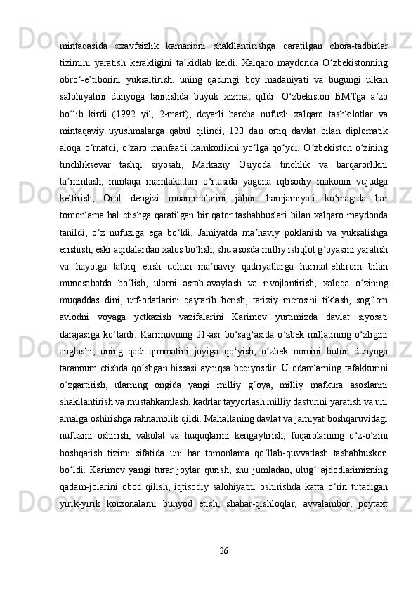 mintaqasida   «xavfsizlik   kamari»ni   shakllantirishga   qaratilgan   chora-tadbirlar
tizimini   yaratish   kerakligini   ta kidlab   keldi.   Xalqaro   maydonda   O zbekistonningʼ ʻ
obro -e tiborini   yuksaltirish,   uning   qadimgi   boy   madaniyati   va   bugungi   ulkan	
ʻ ʼ
salohiyatini   dunyoga   tanitishda   buyuk   xizmat   qildi.   O zbekiston   BMTga   a zo	
ʻ ʼ
bo lib   kirdi   (1992   yil,   2-mart),   deyarli   barcha   nufuzli   xalqaro   tashkilotlar   va	
ʻ
mintaqaviy   uyushmalarga   qabul   qilindi,   120   dan   ortiq   davlat   bilan   diplomatik
aloqa   o rnatdi,   o zaro   manfaatli   hamkorlikni   yo lga   qo ydi.   O zbekiston   o zining	
ʻ ʻ ʻ ʻ ʻ ʻ
tinchliksevar   tashqi   siyosati,   Markaziy   Osiyoda   tinchlik   va   barqarorlikni
ta minlash,   mintaqa   mamlakatlari   o rtasida   yagona   iqtisodiy   makonni   vujudga	
ʼ ʻ
keltirish,   Orol   dengizi   muammolarini   jahon   hamjamiyati   ko magida   har	
ʻ
tomonlama  hal   etishga   qaratilgan  bir   qator   tashabbuslari   bilan  xalqaro   maydonda
tanildi,   o z   nufuziga   ega   bo ldi.   Jamiyatda   ma naviy   poklanish   va   yuksalishga	
ʻ ʻ ʼ
erishish, eski aqidalardan xalos bo lish, shu asosda milliy istiqlol g oyasini yaratish	
ʻ ʻ
va   hayotga   tatbiq   etish   uchun   ma naviy   qadriyatlarga   hurmat-ehtirom   bilan	
ʼ
munosabatda   bo lish,   ularni   asrab-avaylash   va   rivojlantirish,   xalqqa   o zining	
ʻ ʻ
muqaddas   dini,   urf-odatlarini   qaytarib   berish,   tarixiy   merosini   tiklash,   sog lom	
ʻ
avlodni   voyaga   yetkazish   vazifalarini   Karimov   yurtimizda   davlat   siyosati
darajasiga   ko tardi.   Karimovning   21-asr   bo sag asida   o zbek   millatining   o zligini	
ʻ ʻ ʻ ʻ ʻ
anglashi,   uning   qadr-qimmatini   joyiga   qo yish,   o zbek   nomini   butun   dunyoga	
ʻ ʻ
tarannum  etishda qo shgan hissasi  ayniqsa beqiyosdir. U odamlarning tafakkurini	
ʻ
o zgartirish,   ularning   ongida   yangi   milliy   g oya,   milliy   mafkura   asoslarini	
ʻ ʻ
shakllantirish va mustahkamlash, kadrlar tayyorlash milliy dasturini yaratish va uni
amalga oshirishga rahnamolik qildi. Mahallaning davlat va jamiyat boshqaruvidagi
nufuzini   oshirish,   vakolat   va   huquqlarini   kengaytirish,   fuqarolarning   o z-o zini	
ʻ ʻ
boshqarish   tizimi   sifatida   uni   har   tomonlama   qo llab-quvvatlash   tashabbuskori	
ʻ
bo ldi.   Karimov   yangi   turar   joylar   qurish,   shu   jumladan,   ulug   ajdodlarimizning	
ʻ ʻ
qadam-jolarini   obod   qilish,   iqtisodiy   salohiyatni   oshirishda   katta   o rin   tutadigan	
ʻ
yirik-yirik   korxonalarni   bunyod   etish,   shahar-qishloqlar,   avvalambor,   poytaxt
26 